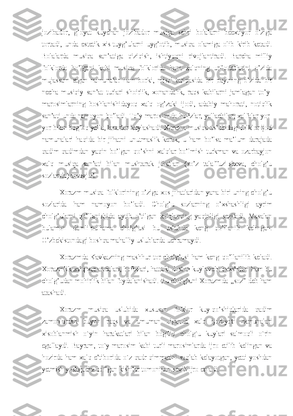 jozibador,   g’oyat   kuychan   jozibador   musiqa   sehri   bolalarni   beextiyor   o’ziga
tortadi,   unda   estetik   xis-tuyg’ularni   uyg’otib,   musiqa   olamiga   olib   kirib   ketadi.
Bolalarda   musiqa   san’atiga   qiziqish,   ishtiyoqni   rivojlantiradi.   Barcha   milliy
folklorda   bo’lgani   kabi   musiqa   folklorida   ham   xalqning   urf-odatlarini   o’zida
mujassam   etgan   namunalar   ham   borki,   misol   tariqasida   bir   paytning   o’zida   bir
necha   musiqiy   san’at   turlari   shoirlik,   xonandalik,   raqs   kabilarni   jamlagan   to’y-
marosimlarning   boshlanishidayoq   xalq   og’zaki   ijodi,   adabiy   mahorati,   notiqlik
san’ati unda namoyon bo’ladi. To’y marosimida hofizlar, yallachilar, xalfalar yor-
yor bilan bog’liq yalla, laparlar kuylashadi. Xorazm musiqa uslubidagi folklor ijod
namunalari   haqida   bir   jihatni   unutmaslik   kerak,   u   ham   bo’lsa   ma’lum   darajada
qadim-qadimdan   yaqin   bo’lgan   qo’shni   xalqlar   bo’lmish   turkman   va   ozarbayjon
xalq   musiqa   san’ati   bilan   mushtarak   jihatlari   (so’z   talaffuzi-sheva,   cholg’u
sozlarida) amavjud. 
      Xorazm musiqa folklorining o’ziga xos jihatlaridan yana biri uning cholg’u
sozlarida   ham   namoyon   bo’ladi.   Cholg’u   sozlarning   o’xshashligi   ayrim
cholg’ularni   qo’llanishida   aytib   o’tilgan   xalqlarning   yaqinligi   seziladi.   Masalan
bulamon   damli-puflama   cholg’usi   bu   uslubda   keng   qo’llanib   kelingan.
O’zbekistondagi boshqa mahalliy uslublarda uchramaydi.
      Xorazmda   Kavkazning   mashhur   tor   cholg’usi   ham   keng   qo’llanilib   keladi.
Xorazmlik xalq xonandalari, hofizlari, hattoki doston kuylovchi baxshilari ham bu
cholg’udan mohirlik bilan foydalanishadi. Bu cholg’uni Xorazmda ,,soz” deb ham
atashadi. 
      Xorazm   musiqa   uslubida   xususan   folklor   kuy-qo’shiqlarida   qadim
zamonlardan   buyon   raqs   va   umuman   olganda   xalq   ijodiyoti   namunalari
xisoblanmish   o`yin   harakatlari   bilan   bog`liq   cholg`u   kuylari   salmoqli   o`rin
egallaydi.   Bayram,   to`y-marosim   kabi   turli   marosimlarda   ijro   etilib   kelingan   va
hozirda   ham   xalq   e’tiborida   o`z   qadr-qimmatini   saqlab   kelayotgan,   yetti   yoshdan
yetmish yoshgacha bo`lgan kishilar tomonidan sevib ijro etiladi. 