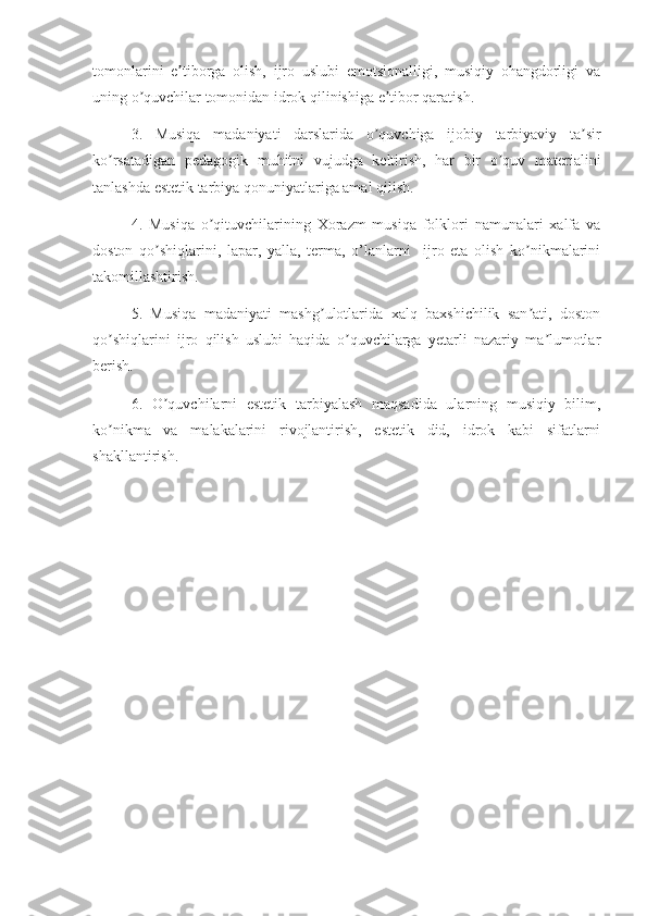 tomonlarini   e tiborga   olish,   ijro   uslubi   emotsionalligi,   musiqiy   ohangdorligi   vaʼ
uning o quvchilar tomonidan idrok qilinishiga e tibor qaratish. 	
ʼ ʼ
3.   Musiqa   madaniyati   darslarida   o quvchiga   ijobiy   tarbiyaviy   ta sir	
ʼ ʼ
ko rsatadigan   pedagogik   muhitni   vujudga   keltirish,   har   bir   o quv   materialini	
ʼ ʼ
tanlashda estetik tarbiya qonuniyatlariga amal qilish.
4.   Musiqa   o qituvchilarining   Xorazm   musiqa   folklori   namunalari   xalfa   va	
ʼ
doston   qo shiqlarini,   lapar,   yalla,   terma,   o’lanlarni     ijro   eta   olish   ko nikmalarini	
ʼ ʼ
takomillashtirish.
5.   Musiqa   madaniyati   mashg ulotlarida   xalq   baxshichilik   san ati,   doston	
ʼ ʼ
qo shiqlarini   ijro   qilish   uslubi   haqida   o quvchilarga   yetarli   nazariy   ma lumotlar	
ʼ ʼ ʼ
berish.
6.   O quvchilarni   estetik   tarbiyalash   maqsadida   ularning   musiqiy   bilim,	
ʼ
ko nikma   va   malakalarini   rivojlantirish,   estetik   did,   idrok   kabi   sifatlarni	
ʼ
shakllantirish. 