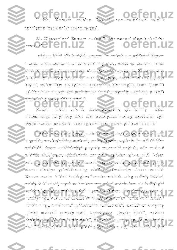 II.Bob.   Xorazm   musiqa   folkori   namunalaridan   estetik
tarbiyada foydalanish texnologiyasi.
2.1.   O`quvchilarni   Xorazm   musiqa   folklor   asarlari   bilan   tanishtirish
mazmuni.
  Tadqiqot   ishini   olib   borishda   umumta’lim   maktab   o`quvchilarini   Xorazm
musiqa   folklor   asarlari   bilan   tanishtirishning   shakl,   vosita   va   usullarini   ishlab
chiqarish,amalda qo`llashga ustuvor e’tibor qaratildi.Bu jarayonda Xorazm musiqa
folklorining   ommaviy   janrlari   bo`lmish   lapar,   yalla,   marosim   qo`shiqlari,   raqs
kuylari,   xalfachilikka   oid   aytimlari   dostonchilik   bilan   bog`liq   baxshi-ijrochilik
uslublari bilan o`quvchilarni  yaqindan tanishtirish jarayonida ularni  badiiy-estetik
tarbiyalashga asosiy e’tibor qaratildi.
      Xorazm   folklor   qo`shiq,   raqs,   xalfachilik   aytimlarining   maktab
o`quvchilariga   ruhiy-hissiy   ta’sir   etish   xususiyatlari-musiqiy   tasavvurlari   ayni
paytda musiqani emotsional-psixologik omillarining ahamiyati kuzatib borildi.
      Folklor namunalarini (qaysi  janrda bo`lmasin) tinglash, ayrim namunalarini
o`rganish,   raqs   kuylarining   xarakteri,   qanday   bayram,   sayllarda   ijro   etilishi   bilan
tanishishi,   doston   qo`shiqlardagi   g`oyaviy   mazmunini   anglash,   xalq   musiqasi
ta`sirida   shakllangan,   ajdodlarimiz   tomonidan   og`izdan-og`izga   o`tib   kelgan
xalqning   boy   madaniy-musiqiy   merosini   keyingi   avlodlarga   yetkazish   yo`liga
xizmat   qiladigan   yo`nalishlarining   psixologik   tamoillariga   e`tabor   qaratildi.
Xorazm   musiqa   folklori   haqidagi   ma`lumotlar   tarkibida   uning   qadimiy   ildizlari,
tarixiy   shakllanishi,   noyob   va   betakror   namunalari   xozirda   ham   o`z   badiiyligini
saqlab qolganligi, o`tmishda yashab o`tgan buyuk sharq allomalaring, xususan al-
Farobiyning ,, Musiqa haqida katta kitob”, ,,Musiqa ritmlari haqida kitob” Abu Ali
Ibn Sinoning ,,Donishnoma” , ,,Musiqa ilmi haqida risola”, Faxriddin ar-Roziyning
,,Ilmlar   xazinasi”   qomusiy   asari,   Urmaviyning   ,,Davrlar   kitobi”,   mavlono
Kavkabiyning   ,,Musiqa   haqida   risola”,   Abdurahmon   Jomiyning   ,,Musiqa   haqida
risola” kabi asarlarida musiqaning kishi ruhiga ijobiy ta`siri, inson qalbida musiqa 