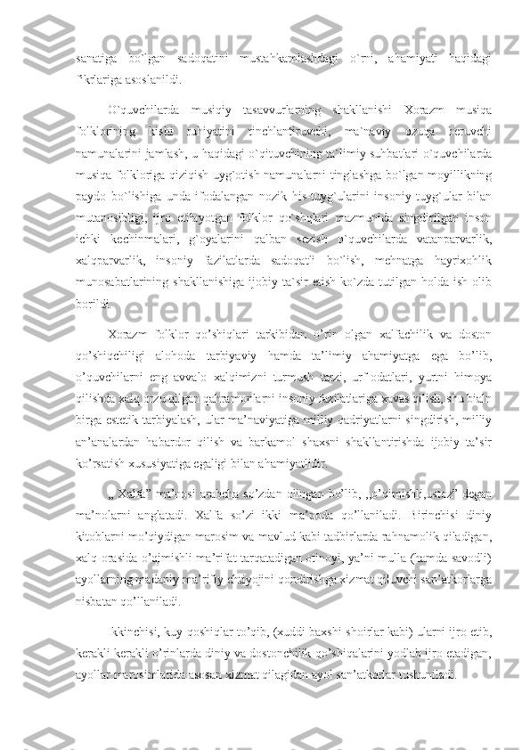 sanatiga   bo`lgan   sadoqatini   mustahkamlashdagi   o`rni,   ahamiyati   haqidagi
fikrlariga asoslanildi.
      O`quvchilarda   musiqiy   tasavvurlarning   shakllanishi   Xorazm   musiqa
folklorining   kishi   ruhiyatini   tinchlantiruvchi,   ma`naviy   ozuqa   beruvchi
namunalarini jamlash, u haqidagi o`qituvchining ta`limiy suhbatlari o`quvchilarda
musiqa folkloriga qiziqish uyg`otish namunalarni tinglashga bo`lgan moyillikning
paydo   bo`lishiga   unda   ifodalangan   nozik   his-tuyg`ularini   insoniy   tuyg`ular   bilan
mutanosibligi,   ijro   etilayotgan   folklor   qo`shqlari   mazmunida   singdirilgan   inson
ichki   kechinmalari,   g`oyalarini   qalban   sezish   o`quvchilarda   vatanparvarlik,
xalqparvarlik,   insoniy   fazilatlarda   sadoqatli   bo`lish,   mehnatga   hayrixohlik
munosabatlarining  shakllanishiga  ijobiy  ta`sir   etish  ko`zda  tutilgan  holda  ish  olib
borildi.
      Xorazm   folklor   qo’shiqlari   tarkibidan   o’rin   olgan   xalfachilik   va   doston
qo’shiqchiligi   alohoda   tarbiyaviy   hamda   ta’limiy   ahamiyatga   ega   bo’lib,
o’quvchilarni   eng   avvalo   xalqimizni   turmush   tarzi,   urf-odatlari,   yurtni   himoya
qilishda xalq orzu qilgan qahramonlarni insoniy fazilatlariga xavas qilish, shu bialn
birga estetik  tarbiyalash, ular  ma’naviyatiga milliy qadriyatlarni singdirish, milliy
an’analardan   habardor   qilish   va   barkamol   shaxsni   shakllantirishda   ijobiy   ta’sir
ko’rsatish xususiyatiga egaligi bilan ahamiyatlidir. 
      ,, Xalfa”  ma’nosi  arabcha  so’zdan  olingan  bo’lib,  ,,o’qimishli,ustoz”  degan
ma’nolarni   anglatadi.   Xalfa   so’zi   ikki   ma’noda   qo’llaniladi.   Birinchisi   diniy
kitoblarni mo’qiydigan marosim va mavlud kabi tadbirlarda rahnamolik qiladigan,
xalq orasida o’qimishli ma’rifat tarqatadigan otinoyi, ya’ni mulla (hamda savodli)
ayollarning madaniy-ma’rifiy ehtiyojini qondirishga xizmat qiluvchi san’atkorlarga
nisbatan qo’llaniladi.
      Ikkinchisi, kuy-qoshiqlar to’qib, (xuddi baxshi-shoirlar kabi) ularni ijro etib,
kerakli kerakli o’rinlarda diniy va dostonchilik qo’shiqalarini yodlab ijro etadigan,
ayollar marosimlarida asosan xizmat qilagidan ayol san’atkorlar tushuniladi.  