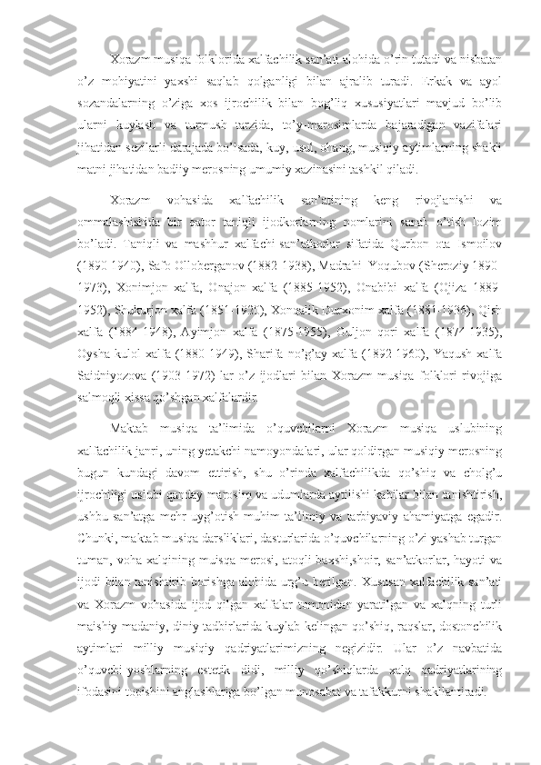       Xorazm musiqa folklorida xalfachilik san’ati alohida o’rin tutadi va nisbatan
o’z   mohiyatini   yaxshi   saqlab   qolganligi   bilan   ajralib   turadi.   Erkak   va   ayol
sozandalarning   o’ziga   xos   ijrochilik   bilan   bog’liq   xususiyatlari   mavjud   bo’lib
ularni   kuylash   va   turmush   tarzida,   to’y-marosimlarda   bajaradigan   vazifalari
jihatidan sezilarli darajada bo’lsada, kuy, usul, ohang, musiqiy aytimlarning shakli
matni jihatidan badiiy merosning umumiy xazinasini tashkil qiladi.
      Xorazm   vohasida   xalfachilik   san’atining   keng   rivojlanishi   va
ommalashishida   bir   qator   taniqli   ijodkorlarning   nomlarini   sanab   o’tish   lozim
bo’ladi.   Taniqli   va   mashhur   xalfachi-san’atkorlar   sifatida   Qurbon   ota   Ismoilov
(1890-1940), Safo Olloberganov (1882-1938), Madrahi  Yoqubov (Sheroziy 1890-
1973),   Xonimjon   xalfa,   Onajon   xalfa   (1885-1952),   Onabibi   xalfa   (Ojiza   1889-
1952), Shukurjon xalfa (1851-1920), Xonqalik Durxonim xalfa (1881-1936), Qish
xalfa   (1884-1948),   Ayimjon   xalfa   (1875-1955),   Guljon   qori   xalfa   (1874-1935),
Oysha   kulol   xalfa   (1880-1949),   Sharifa   no’g’ay   xalfa   (1892-1960),  Yaqush   xalfa
Saidniyozova   (1903-1972)   lar   o’z   ijodlari   bilan   Xorazm   musiqa   folklori   rivojiga
salmoqli xissa qo’shgan xalfalardir.
      Maktab   musiqa   ta’limida   o’quvchilarni   Xorazm   musiqa   uslubining
xalfachilik janri, uning yetakchi namoyondalari, ular qoldirgan musiqiy merosning
bugun   kundagi   davom   ettirish,   shu   o’rinda   xalfachilikda   qo’shiq   va   cholg’u
ijrochiligi uslubi qanday marosim va udumlarda aytilishi kabilar bilan tanishtirish,
ushbu   san’atga   mehr   uyg’otish   muhim   ta’limiy   va   tarbiyaviy   ahamiyatga   egadir.
Chunki, maktab musiqa darsliklari, dasturlarida o’quvchilarning o’zi yashab turgan
tuman,  voha  xalqining  muisqa  merosi,  atoqli  baxshi,shoir,   san’atkorlar,  hayoti   va
ijodi bilan tanishtirib borishga alohida urg’u berilgan. Xususan xalfachilik san’ati
va   Xorazm   vohasida   ijod   qilgan   xalfalar   tomonidan   yaratilgan   va   xalqning   turli
maishiy-madaniy, diniy tadbirlarida kuylab kelingan qo’shiq, raqslar, dostonchilik
aytimlari   milliy   musiqiy   qadriyatlarimizning   negizidir.   Ular   o’z   navbatida
o’quvchi-yoshlarning   estetik   didi,   milliy   qo’shiqlarda   xalq   qadriyatlarining
ifodasini topishini anglashlariga bo’lgan munosabat va tafakkurni shakllantiradi.  