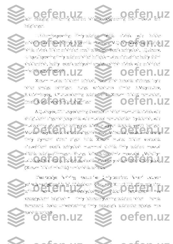 kabi   pedagog   olimlarning   tadqiqot   ishlarida   tadqiqotning   bosh   mavzusi   etib
belgilangan.
       H.Bobomirzayevning   ilmiy-tadqiqot   ishida   o’zbek   xalq   bolalar
qo’shiqlaridan   o’quv-tarbiya   jarayonida   mazmuni,   M.Qo’shmatovaning   tadqiqot
ishida  o’zbek  folklor   qo’shiqlari   orqali   talabalarni  estetik  tarbiyalash,  I.Qudratov,
E.Fayzullayevning ilmiy-tadqiqot ishlari bo’lajak musiqa o’qituchilar badiiy didini
shakllantirish,   badiiy-   estetik   tarbiyasini   amalga   oshirish   o’zbek   xalq   qo’shiqlari
misolida yoritib beriladi.
      Xorazm   musiqa   folklorini   to’plash,   nashr   qilish   borasida   e’tiborga   loyiq
ishlar   amalga   oshirilgan.   Bunga   san’atshunos   olimlar   B.Matyoqubov,
S.Ro’zimboyev,   R.Yunusovlarning   tadqiqotlarida   Xorazm   folklori   namunalari,
ijrochilik uslub va an’analari o’rganilgan
      A.Qushayev, G’.Turayevlarning dissertatsion ishlari mazmunida o’zbek xalq
cholg’ularini o’rganish jarayonida xalq musiqasi  namunalaridan foydalanish, xalq
musiqasining   o’quvchilar   tarbiyasiga   ta’siri   muayyan   darajada   yoritib   berilgan.
Mazkur   ilmiy-tadqiqot   ishlarini   o’rganish   shuni   ko’rsatdiki,   mazkur   ishlarning
ilmiy   qiymatini   e’tirof   qilgan   holda   Xorazm   musiqa   folklori   vositasida
o’quvchilarni   estetik   tarbiyalash   muammosi   alohida   ilmiy   tadqiqot   mavzusi
sifatida   tadqiq   qilinmagan.   Shunga   ko’ra   tadqiqotimiz   mavzusini   ,,Mahalliyn
uslublarga   xos   musiqa   folklori   vositasida   o’quvchi-yoshlarni   estetik   tarbiyalash
(Xorazm folklori misolida) nomlanishda tanladik.
Dissertatsiya   ishining   respublika   ilmiy-tadqiqot   ishlari   ustuvor
yo’nalishlariga bog’liqligi.   O’zbekiston RFITI ning X.T.F2   003 ,, Umumiy o’rta
ta’lim   mazmunini   modernizatsiyalashning   didaktik   parametrlarini   va
strategiyalarini   belgilash   “       ilmiy   laboratoriyasining   tadqiqot   ishlari       hamda
Samarqand   Davlat   Universitetining   ilmiy   pedagogik   tadqiqotlar   rejasiga   mos
ravishda tanlandi. 