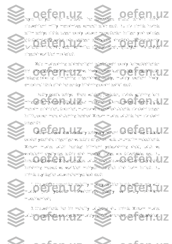 hayot   faoliyati   bilan   muntazam   har   tomonlama   chuqur   tanishib   borish
o`quvchilarni   milliy   merosimizga   samarali   ta`sir   etadi.   Bu   o`z   o`rnida   hozirda
ta`lim-tarbiya   oldida   turgan   asosiy   ustuvor   maqsadlardan   bo`lgan   yosh   avlodga
ajdodlarimizning   asrlar   osha   orttirgan   tajribalarini   singdirish   ularning   insoniy
fazilatlarini   o`stirish,   vatan   va   millat   oldidagi   burch,majburiyatni   his   etishga
o`rgatish vazifalari mos keladi.
      Xalq   musiqasining   ta`sirchanligini   ta`minlovchi   asosiy   ko`rsatkichlaridan
biri   uning   shaxs   ichki   kechinma   va   hissiyotlariga   kuchli   ta`sir   ko`rsatishdadir.
Pedagog-psixolog   olimlarning   o`rganishicha   badiiy,   musiqiy   asarlarni   hissiy-
emotsional idrok qilish har qanday bilishning asosini tashkil etadi. 
       Badiiy-estetik   tarbiya-   Sharq   xalqlari,   jumladan,   o`zbek   xalqining   ko`p
ming   yillik   musiqiy-badiiy   tafakkur   mahsullari:   afsona,   rivoyat,   maqom,   alla,
marosim qo`shiqlari, dostonlari, mumtoz va maqom ashulalarida o`z aksini topgan
bo`lib, asosan  mana shularning barchasi  Xorazm musiqa uslubida ham  o`z aksini
topgandir.
       Xalq   musiqasi   orqali   madaniy-tarbiyaviy   ishlarni   olib   borishning   didaktik
asoslari yetarlicha o`rganilgan va tadqiq etilgan bo`lsada umumta`lim maktablarida
Xorazm   musiqa   uslubi   haqidagi   bilimlarni   yetkazishning   shakl,   uslub   va
vositalarini   amaliyotga   tadbiq   etish   masalasi   o`ziga   xos   dolzarblikka   ega.   Bu
borada   eng   avvalo,   Xorazm   musiqa   uslubi   bilan   o`quvchilarni   izchil   tanishtirib
borishning   maqsad   va   vazifalari   mohiyatini   belgilab   olish   lozim   bo`ladi.   Bu
o`rinda quyidagilar ustuvor ahamiyat kasb etadi: 
1. O`quvchilar   tomonidan   mahalliy   musiqiy   uslublar   haqida   va   umumiy   xalq
musiqa   ijodi   yuzasidan   o`zlashtirilgan   nazariy   va   amaliy   bilimlarni
mustahkamlash; 
2. O`quvchilarda   har   bir   mahalliy   uslubning   shu   o`rinda   Xorazm   musiqa
uslubining yetakchi  xususiyatlari, musiqiy janrlari, an`analari, ijrochilik uslublari, 