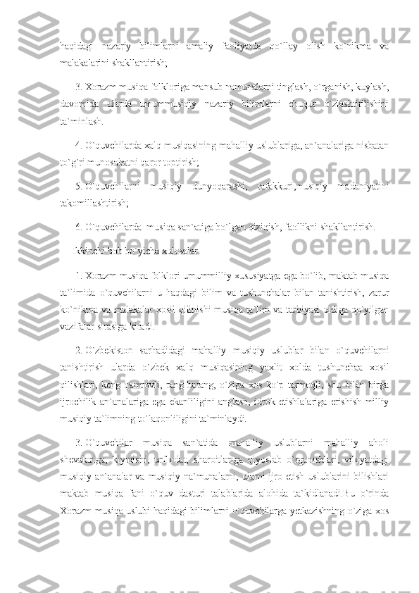 haqidagi   nazariy   bilimlarni   amaliy   faoliyatda   qo`llay   olish   ko`nikma   va
malakalarini shakllantirish;
3. Xorazm musiqa folkloriga mansub namunalarni tinglash, o`rganish, kuylash,
davomida   ularda   umummusiqiy   nazariy   bilimlarni   chuqur   o`zlashtirilishini
ta`minlash.
4. O`quvchilarda xalq musiqasining mahalliy uslublariga, an`analariga nisbatan
to`g`ri munosabatni qaror toptirish;
5. O`quvchilarni   musiqiy   dunyoqarashi,   tafakkuri,musiqiy   madaniyatini
takomillashtirish;
6. O`quvchilarda  musiqa san`atiga bo`lgan qiziqish, faollikni shakllantirish.
      Ikkinchi bob bo`yicha xulosalar.
1. Xorazm musiqa folklori umummilliy xususiyatga ega bo`lib, maktab musiqa
ta`limida   o`quvchilarni   u   haqdagi   bilim   va   tushunchalar   bilan   tanishtirish,   zarur
ko`nikma va malakalar xosil  qilinishi musiqa ta`lim va tarbiyasi  oldiga qo`yilgan
vazifalar sirasiga kiradi.
2. O`zbekiston   sarhadidagi   mahalliy   musiqiy   uslublar   bilan   o`quvchilarni
tanishtirish   ularda   o`zbek   xalq   musiqasining   yaxlit   xolda   tushunchaa   xosil
qilishlari,   keng   qamrovli,   rang-barang,   o`ziga   xos   ko`p   tarmoqli,   shu   bilan   birga
ijrochilik   an`analariga   ega   ekanliligini   anglash,   idrok   etishlalariga   erishish   milliy
musiqiy ta`limning to`laqonliligini ta`minlaydi.
3. O`quvchilar   musiqa   san`atida   mahalliy   uslublarni   mahalliy   aholi
shevalariga,   kiyinishi,   urf-odat,   sharoitlariga   qiyoslab   o`rganishlari,   viloyatdagi
musiqiy   an`analar   va  musiqiy   na`munalarni,  ularni   ijro  etish   uslublarini   bilishlari
maktab   musiqa   fani   o`quv   dasturi   talablarida   alohida   ta`kidlanadi.Bu   o`rinda
Xorazm musiqa uslubi haqidagi bilimlarni o`quvchilarga yetkazishning o`ziga xos 