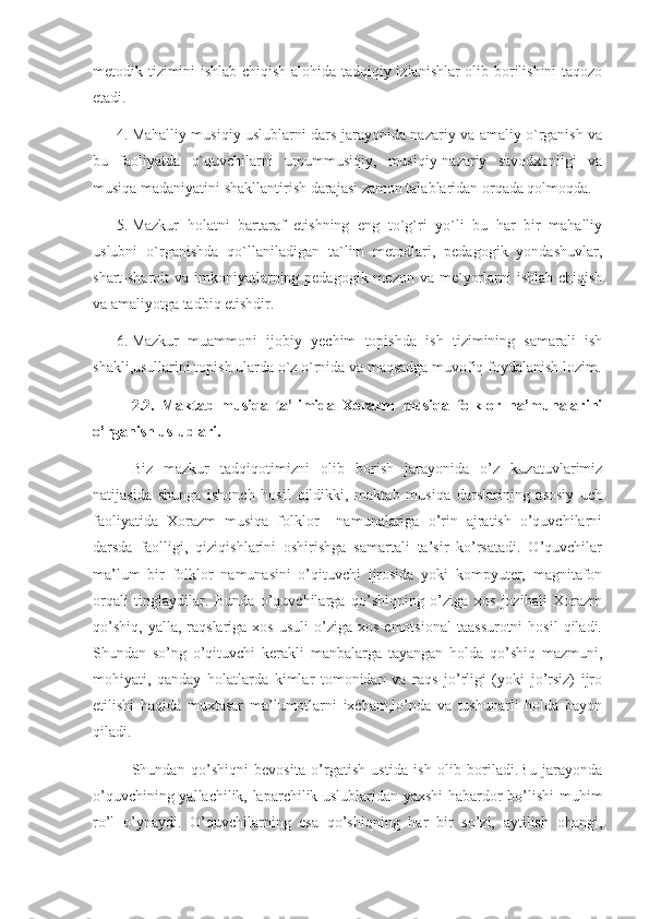 metodik tizimini ishlab chiqish alohida tadqiqiy izlanishlar  olib borilishini taqozo
etadi.
4. Mahalliy musiqiy uslublarni dars jarayonida nazariy va amaliy o`rganish va
bu   faoliyatda   o`quvchilarni   umummusiqiy,   musiqiy-nazariy   savodxonligi   va
musiqa madaniyatini shakllantirish darajasi zamon talablaridan orqada qolmoqda.
5. Mazkur   holatni   bartaraf   etishning   eng   to`g`ri   yo`li   bu   har   bir   mahalliy
uslubni   o`rganishda   qo`llaniladigan   ta`lim   metodlari,   pedagogik   yondashuvlar,
shart-sharoit  va imkoniyatlarning pedagogik mezon  va me`yorlarni  ishlab chiqish
va amaliyotga tadbiq etishdir. 
6. Mazkur   muammoni   ijobiy   yechim   topishda   ish   tizimining   samarali   ish
shakli,usullarini topish ularda o`z o`rnida va maqsadga muvofiq foydalanish lozim.
2.2.   Maktab   musiqa   ta’limida   Xorazm   musiqa   folklor   na’munalarini
o’rganish uslublari. 
Biz   mazkur   tadqiqotimizni   olib   borish   jarayonida   o’z   kuzatuvlarimiz
natijasida   shunga   ishonch   hosil   qildikki,   maktab   musiqa   darslarining   asosiy   uch
faoliyatida   Xorazm   musiqa   folklor     namunalariga   o’rin   ajratish   o’quvchilarni
darsda   faolligi,   qiziqishlarini   oshirishga   samartali   ta’sir   ko’rsatadi.   O’quvchilar
ma’lum   bir   folklor   namunasini   o’qituvchi   ijrosida   yoki   kompyuter,   magnitafon
orqali   tinglaydilar.   Bunda   o’quvchilarga   qo’shiqning   o’ziga   xos   jozibali   Xorazm
qo’shiq,   yalla,  raqslariga  xos  usuli   o’ziga   xos  emotsional   taassurotni  hosil   qiladi.
Shundan   so’ng   o’qituvchi   kerakli   manbalarga   tayangan   holda   qo’shiq   mazmuni,
mohiyati,   qanday   holatlarda   kimlar   tomonidan   va   raqs   jo’rligi   (yoki   jo’rsiz)   ijro
etilishi   haqida   muxtasar   ma’lumotlarni   ixcham,lo’nda   va   tushunarli   holda   bayon
qiladi.
Shundan   qo’shiqni   bevosita   o’rgatish   ustida   ish   olib   boriladi.Bu   jarayonda
o’quvchining yallachilik, laparchilik uslublaridan yaxshi habardor bo’lishi muhim
ro’l   o’ynaydi.   O’quvchilarning   esa   qo’shiqning   har   bir   so’zi,   aytilish   ohangi, 