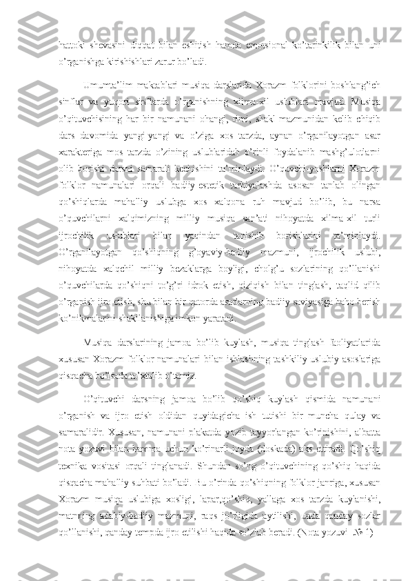 hattoki   shevasini   diqqat   bilan   eshitish   hamda   emotsional   ko’tarinkilik   bilan   uni
o’rganishga kirishishlari zarur bo’ladi. 
Umumta’lim   maktablari   musiqa   darslarida   Xorazm   folklorini   boshlang’ich
sinflar   va   yuqori   sinflarda   o’rganishning   xilma-xil   uslublari   mavjud.   Musiqa
o’qituvchisining   har   bir   namunani   ohangi,   rimi,   shakl-mazmunidan   kelib   chiqib
dars   davomida   yangi-yangi   va   o’ziga   xos   tarzda,   aynan   o’rganilayotgan   asar
xarakteriga   mos   tarzda   o’zining   uslublaridab   o’rinli   foydalanib   mashg’ulotlarni
olib   borishi   darsni   samarali   kechishini   ta’minlaydi.   O’quvchi-yoshlarni   Xorazm
folklor   namunalari   orqali   badiiy-estetik   tarbiyalashda   asosan   tanlab   olingan
qo’shiqlarda   mahalliy   uslubga   xos   xalqona   ruh   mavjud   bo’lib,   bu   narsa
o’quvchilarni   xalqimizning   milliy   musiqa   san’ati   nihoyatda   xilma-xil   turli
ijrochilik   uslublari   bilan   yaqindan   tanishib   borishlarini   ta’minlaydi.
O’rganilayotgan   qo’shiqning   g’oyaviy-badiiy   mazmuni,   ijrochilik   uslubi,
nihoyatda   xalqchil   milliy   bezaklarga   boyligi,   cholg’u   sozlarining   qo’llanishi
o’quvchilarda   qo’shiqni   to’g’ri   idrok   etish,   qiziqish   bilan   tinglash,   taqlid   qilib
o’rganish ijro etish, shu bilan bir qatorda asarlarning badiiy saviyasiga baho berish
ko’nikmalarini shakllanishiga imkon yaratadi. 
     Musiqa   darslarining   jamoa   bo’lib   kuylash,   musiqa   tinglash   faoliyatlarida
xususan  Xorazm  folklor  namunalari  bilan ishlashning  tashkiliy uslubiy asoslariga
qisqacha bo’lsada to’xtalib o’tamiz.
O’qituvchi   darsning   jamoa   bo’lib   qo’shiq   kuylash   qismida   namunani
o’rganish   va   ijro   etish   oldidan   quyidagicha   ish   tutishi   bir   muncha   qulay   va
samaralidir.   Xususan,   namunani   plakatda   yozib   tayyorlangan   ko’rinishini,   albatta
nota   yozuvi   bilan   hamma   uchun   ko’rinarli   joyda   (doskada)   aks   ettiradi.   Qo’shiq
texnika   vositasi   orqali   tinglanadi.   Shundan   so’ng   o’qituvchining   qo’shiq   haqida
qisqacha mahalliy suhbati bo’ladi. Bu o’rinda qo’shiqning folklor janriga, xususan
Xorazm   musiqa   uslubiga   xosligi,   lapar,qo’shiq,   yallaga   xos   tarzda   kuylanishi,
matnning   adabiy-badiiy   mazmuni,   raqs   jo’rligida   aytilishi,   unda   qanday   sozlar
qo’llanishi, qanday tempda ijro etilishi haqida so’zlab beradi. (Nota yozuvi- № 1) 