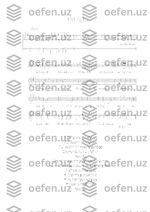 Gul o’glona gul o’glon,
Gul qadrini bil o’g’lon.
Gul qadrini bilmasang gar (ay)
Chamanda bulbul o’g’lon
Naqorat
Oramijon nigorim,sarvi ravon nigorim
Na qoldi manda toqat, na qilsang ixtiyoring.
Dog’lara qor tushibdi,
Ko’nglima yor tushibdi
Yora bichilgan ko’ylak 
Yoqasi dor tushibdi.
Naqorat 