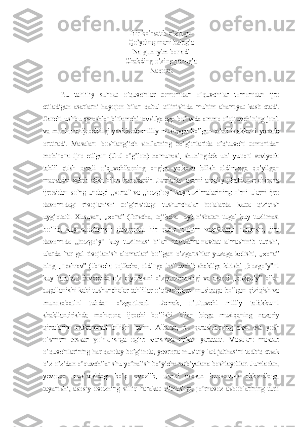 Bir ko’rsatib o’zingni 
Qo’yding mani balog’a  
Na gunoyim bor adi
Chakding o’zing panog’a
Naqorat
Bu   tahliliy   suhbat   o’quvchilar   tomonidan   o’quvchilar   tomonidan   ijro
etiladigan   asarlarni   hayojon   bilan   qabul   qilinishida   muhim   ahamiyat   kasb   etadi.
Garchi ushbu qarashlar birlamchi tavsifga ega bo’lsada ammo o’qituvchining jonli
va mohirona ijrochiligi yoshlarda milliy musiqaga bo’lgan talab istaklarni yanada
orttiradi.   Masalan:   boshlang’ich   sinflarning   bo’g’inlarida   o’qituvchi   tomonidan
mohirona   ijro   etilgan   (Gul   o’g’lon)   namunasi,   shuningdek   uni   yuqori   saviyada
tahlil   etish   orqali   o’quvchilarning   ongiga   yetkaza   bilish   oldimizga   qo’yilgan
maqsadni  zabtb etish bilan barobardir. Jumladan asarni  amaliy jihatdan mohirona
ijrosidan   so’ng   undagi   ,,xona”   va   ,,bozg’oy”  kuy   tuzilmalarining   o’rni   ularni   ijro
davomidagi   rivojlanishi   to’g’risidagi   tushunchalar   bolalarda   katta   qiziqish
uyg’otadi.   Xususan,   ,,xona”   (forscha,   tojikcha-   uy)   nisbatan   tugal   kuy   tuzlimasi
bo’lib,   kuy   sadolanishi   davomida   bir   qator   muhim   vazifalarni   bajarishi,   ijro
davomida   ,,bozgo’y”   kuy   tuzilmasi   bilan   navbatma-navbat   almashinib   turishi,
ularda   har   gal   rivojlanish   alomatlari   bo’lgan   o’zgarishlar   yuzaga   kelishi,   ,,xona”
ning ,,peshrav” (forscha-tojikcha, oldinga intiluvchi) shakliga  kirishi  ,,bozgo’y”ni
kuy   harakati   davomida   o’z   qiyofasini   o’zgartirmasligi   va   asarni   ,,bozgo’y”   bilan
tugallanishi kabi tushunchalar tahlillar o’quvchilarni musiqaga bo’lgan qiziqish va
munosabatini   tubdan   o’zgartiradi.   Demak,   o’qituvchi   milliy   tafakkurni
shakllantirishda   mohirona   ijrochi   bo’lishi   bilan   birga   musiqaning   nazariy
qirralarini   mukammal   bilishi   lozim.   Albatta,   bu   qarashlarning   aksi   esa   yosh
o’smirni   teskari   yo’nalishga   og’ib   ketishiga   imkon   yaratadi.   Masalan:   maktab
o’quvchilarining har qanday bo’g’inda, yevropa musiqiy lad jabhasini tadbiq etsak
o’z-o’zidan o’quvchilar shu yo’nalish bo’yicha tarbiyalana boshlaydilar. Jumladan,
yevropa   musiqasidagi   ko’p   ovozlik,   ularni   asosan   konsonans   akkordlarga
tayanishi,   asosiy   ovozning   silliq   harakat   qilmasligi,   jo’rnavoz   asboblarining   turli 