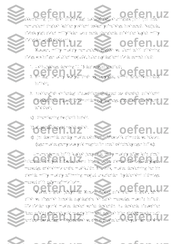 akkorlarning   ijro   etish   to’g’risidagi   tushunchalar,   shuningdek   jonli   ijro   orqali
namunalarni   tinglash   kabilar   yoshlarni   teskari   yo’nalishga   boshqaradi.   Natijada,
o’zbek   yigit-qizlari   milliylikdan   uzoq   parda-ohanglarda   qo’shiqlar   kuylab   milliy
o’zligidan uzoqlashishi aniq.
       Xususan,   milliy   musiqiy   namunalarni   tinglash   va   ularni   tahlil   qilishning
o’ziga xos bo’lgan uslublari mavjudki, bular quyidagilarni o’zida qamrab oladi:
1. Ushbu jabhaga darsning 10-15 daqiqa vaqti ajratiladi;
2. Sinfdagi   umumiy   vaziyat   tinch   va   osoyishta,   ammo   tantanovorholatda
bo’lishi;
3. Boshlang’ich   sinflardagi   o’quvchilarning   diqqati   tez   charchab   qolishlarini
inobatga olib, o’quvchilar tomonidan quyidagilarga e’tibor berib borishlarini
ta’kidlash;
a) Dinamikaning rivojlanib borishi. 
b) Kuyning ohangini neslab qolish.
c) Ijro   davomida   qanday   musiqa   asboblari   jo’rnavozlik   qilmoqda   va   hakozo.
(agar musiqa gramyozuv yoki magnitofon orqali eshittiralayotgan bo’lsa).
            Umuman jamoa bo’lib kuylash jarayonida milliy musiqiy ta’lim ko’p qirrali
holatlarda   namoyon   bo’lsada,   ammo   birgina   ushbu   qismda   oldimizga   qo’yilgan
maqsadga   erishishimiz   ancha   mushkuldir.   Shu   bois,   musiqa   darslarining   har   bir
qismida   milliy   musiqiy   ta’limning   mavjud   unsurlaridan   foydalanishni   oldimizga
maqsad qilib qo’ymog’imiz lozim.
       Musiqa   tinglash   jarayonida   Xorazm   folklor   qo’shiqlarini   tinglash,   tahlil
qilish   va   o’rganish   borasida   quyidagicha   ish   tutish   maqsadga   muvofiq   bo’ladi.
O’z-o’zidan   ayonki   musiqa   darslari   san’at   darslaridir.   Bu   darslarda   o’quvchilar
faqat qo’shiq o’rganish yoki nazariy bilimlarni egallash bilan cheklanmasdan turli
janrlar, mavzulardagi milliy, qardosh va chet el musiqalari bilan yaqindan tanishib 