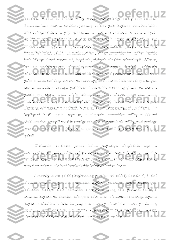 borishadi.   Albatta,   bu   o’rinda   milliy   musiqa   namunalariga   asosiy   o’rin   beriladi.
Bolalarda   turli   mavzu,   xarakter,   janrdagi   qo’shiq   yoki   kuylarni   eshititsh,   tahlil
qilish, o’rganishda amaliy ijroga nisbatan uni tushunish, idrok qilishlari ahamiyatli
va   bir   muncha   yengilroqdir.   Musiqa   asarlarini   jonli   ijroda   yoki   texnik   vosita
tinglash, asarning yaratilishi (xalq og’zaki ijodi yoki bastakor ijodiga mansubligi),
ijro etilish holati, uslubi, lad-parda tuzilishi, kimlar  tomonidan ijro etilishi  haqida
jonli   hikoya   darsni   mazmunli,   hayajonli,   qiziqarli   o’tishini   ta’minlaydi.   Albatta,
har   bir   tinglanayotgan,   o’rganilayotgan   asar   muayyan   darajada   tarbiyaviy
ta’sirchanlik kasb etishi lozim. Ikkinchidan namuna o’quvchilarda musiqa darslari
ya’ni, musiqa san’atiga qiziqish va havas uyg’otishi lozim. Pala-partish ijro etilgan
asarlar   bolalrda   musiqaga   yoshlikdan   beparvolik   xissini   uyg’otadi   va   aksicha
yaxshi   ijro   etilgan   asar,   to’g’ri   qilingan   tahlil   va   o’quvchining   asar,   uning
mualliflari,   mohir   ijrochilari,   cholg’ular   jo’rnavozligi   haqida   mazmunli   hikoyasi
ularda   yaxshi   taassurot   qoldiradi.  Natijada,   shu   musiqa   asariga   o’quvchilarda  iliq
kayfiyatni   hosil   qiladi.   Ayniqsa,   u   o’quvchi   tomonidan   milliy   tafakkurni
shakllantirish tamoyili asosida amalga oshirilsa o’quvchilarda milliy musiqamizga
munosabat,   qiziqish   ha   ehtiyojlarini   qondirishda   kuchli   tarbiyaviy   vosita   bo’lib
qoladi.
       O’qituvchi   qo’shiqni   jamoa   bo’lib   kuylashga   o’rgatishda   agar   u
boshlang’ich   sinflarda   bo’lsa   qo’liga   tayoqcha   bilan   kuy   yo’nalishini   drijorlik
ishoralari singari ko’rsatib borishi. Agar qo’shiwda raqs jo’rligi bo’ladigan bo’lsa
raqs elementlarini o’z hatti-harakatlarida ko’rsatib berishi lozim. 
       Jamoaviy tarzda qo’shiq kuylashning yana bir turi solfedjiolashdir. 4, 5- sinf
o’quvchilarida   notaga   qarab,   varaqdan   kuylash   malakalari   ancha   shakllangan
bo’lishini   hisobga   olsak,   namunani   o’rganishda   uning   nota   yozuvini   solfedjio
uslubida   kuylash   va   shundan   so’nggina   so’zi   bilan   o’qituvchi   ishorasiga   tayanib
kuylash   ma’quldir.   Bolalar   bu   jarayonda   musiqiy   o’quv   bilan   musiqiy   nutqning
balandlik,   lad-tuzilishi   va   ijro   ritmik   xususiyatlarini   tsuhungan   holda   kuylab,
ularda ashulachilik malakalari sezilarli darajada rivojlana boradi.         