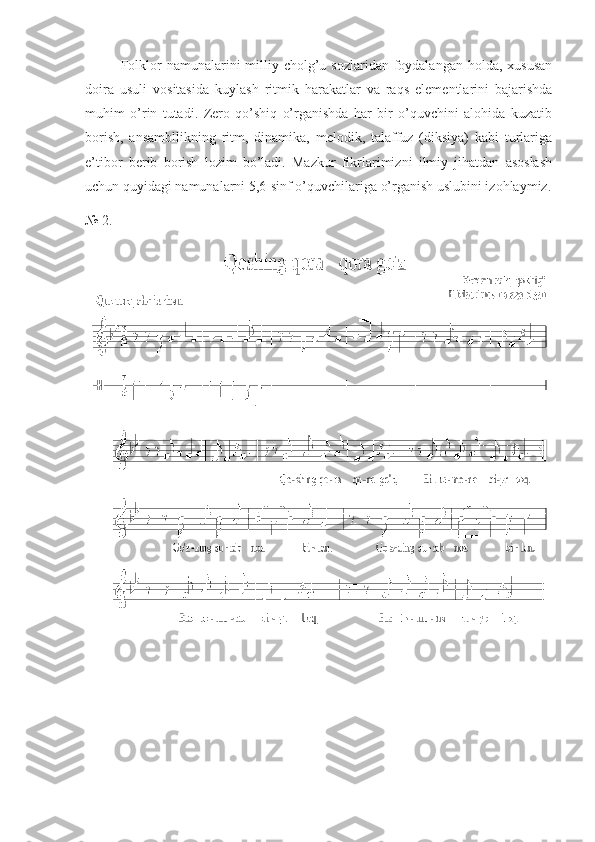        Folklor  namunalarini  milliy cholg’u sozlaridan foydalangan holda,  xususan
doira   usuli   vositasida   kuylash   ritmik   harakatlar   va   raqs   elementlarini   bajarishda
muhim   o’rin   tutadi.   Zero   qo’shiq   o’rganishda   har   bir   o’quvchini   alohida   kuzatib
borish,   ansambllikning   ritm,   dinamika,   melodik,   talaffuz   (diksiya)   kabi   turlariga
e’tibor   berib   borish   lozim   bo’ladi.   Mazkur   fikrlarimizni   ilmiy   jihatdan   asoslash
uchun quyidagi namunalarni 5,6-sinf o’quvchilariga o’rganish uslubini izohlaymiz.
№   2 . 