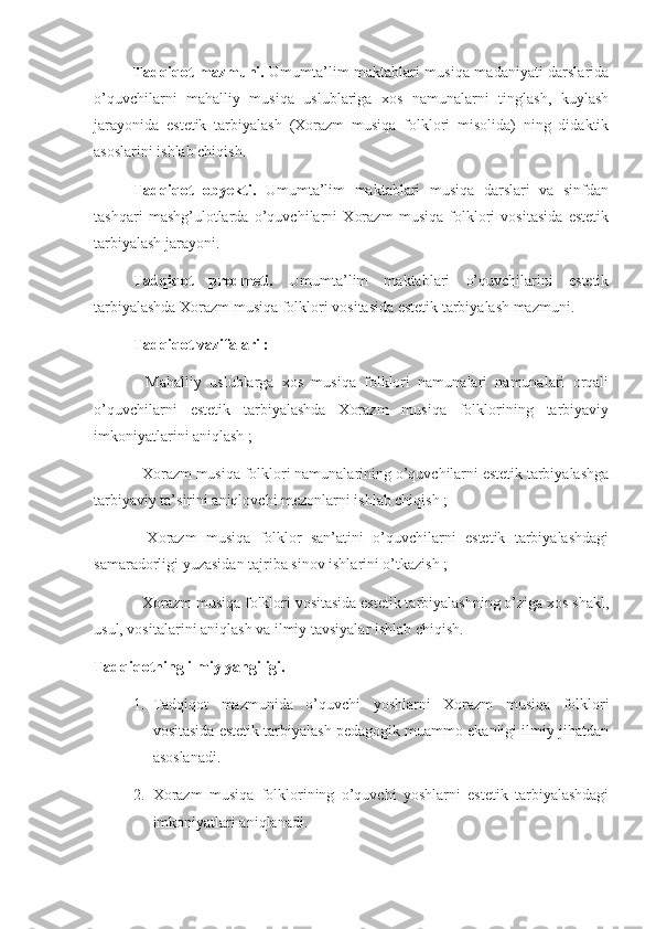 Tadqiqot mazmuni.   Umumta’lim maktablari musiqa madaniyati darslarida
o’quvchilarni   mahalliy   musiqa   uslublariga   xos   namunalarni   tinglash,   kuylash
jarayonida   estetik   tarbiyalash   (Xorazm   musiqa   folklori   misolida)   ning   didaktik
asoslarini ishlab chiqish.
Tadqiqot   obyekti.   Umumta’lim   maktablari   musiqa   darslari   va   sinfdan
tashqari   mashg’ulotlarda   o’quvchilarni   Xorazm   musiqa   folklori   vositasida   estetik
tarbiyalash jarayoni. 
Tadqiqot   predmeti.   Umumta’lim   maktablari   o’quvchilarini   estetik
tarbiyalashda Xorazm musiqa folklori vositasida estetik tarbiyalash mazmuni. 
Tadqiqot vazifalari : 
-   Mahalliy   uslublarga   xos   musiqa   folklori   namunalari   namunalari   orqali
o’quvchilarni   estetik   tarbiyalashda   Xorazm   musiqa   folklorining   tarbiyaviy
imkoniyatlarini aniqlash ;
- Xorazm musiqa folklori namunalarining o’quvchilarni estetik tarbiyalashga
tarbiyaviy ta’sirini aniqlovchi mezonlarni ishlab chiqish ;
-   Xorazm   musiqa   folklor   san’atini   o’quvchilarni   estetik   tarbiyalashdagi
samaradorligi yuzasidan tajriba sinov ishlarini o’tkazish ;
- Xorazm musiqa folklori vositasida estetik tarbiyalashning o’ziga xos shakl,
usul, vositalarini aniqlash va ilmiy tavsiyalar ishlab chiqish.
Tadqiqotning ilmiy yangiligi. 
1. Tadqiqot   mazmunida   o’quvchi   yoshlarni   Xorazm   musiqa   folklori
vositasida estetik tarbiyalash pedagogik muammo ekanligi ilmiy jihatdan
asoslanadi.
2. Xorazm   musiqa   folklorining   o’quvchi   yoshlarni   estetik   tarbiyalashdagi
imkoniyatlari aniqlanadi. 