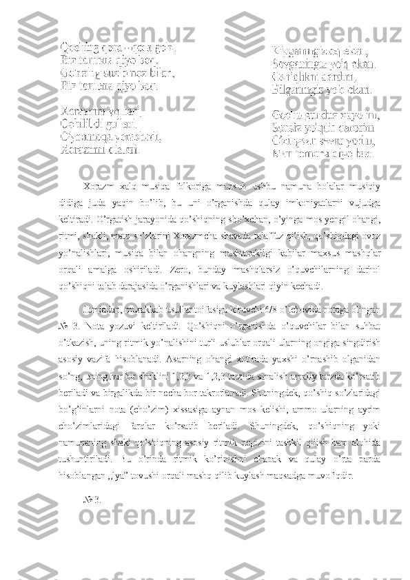 Xorazm   xalq   musiqa   folkoriga   mansub   ushbu   namuna   bolalar   musiqiy
didiga   juda   yaqin   bo’lib,   bu   uni   o’rganishda   qulay   imkoniyatlarni   vujudga
keltiradi. O’rgatish jarayonida qo’shiqning sho’xchan, o’yinga mos yengil ohangi,
ritmi, shakli, matn so’zlarini Xorazmcha shevada talaffuz qilish, qo’shiqdagi ovoz
yo’nalishlari,   musiqa   bilan   ohangning   mushtarakligi   kabilar   maxsus   mashqlar
orqali   amalga   oshiriladi.   Zero,   bunday   mashqlarsiz   o’quvchilarning   darhol
qo’shiqni talab darajasida o’rganishlari va kuylashlari qiyin kechadi. 
  Jumladan, murakkab usullar toifasiga kiruvchi 6/8 o’lchovida notaga olingan
№   3.   Nota   yozuvi   keltiriladi.   Qo’shiqni   o’rganishda   o’quvchilar   bilan   suhbat
o’tkazish, uning ritmik yo’nalishini turli uslublar orqali ularning ongiga singdirish
asosiy   vazifa   hisoblanadi.   Asarning   ohangi   xotirada   yaxshi   o’rnashib   olganidan
so’ng, uning har bir shaklini 1,2,3 va 1,2,3 tarzida sanalish amaliy tarzda ko’rsatib
beriladi va birgalikda bir necha bor takrorlanadi. Shuningdek, qo’shiq so’zlaridagi
bo’g’inlarni   nota   (cho’zim)   xissasiga   aynan   mos   kelishi,   ammo   ularning   ayrim
cho’zimlaridagi   farqlar   ko’rsatib   beriladi.   Shuningdek,   qo’shiqning   yoki
namunaning   shakl   qo’shiqning   asosiy   ritmik   negizini   tashkil   qilish   ham   alohida
tushuntiriladi.   Bu   o’rinda   ritmik   ko’rinishni   chapak   va   qulay   o’rta   parda
hisoblangan ,,lya” tovushi orqali mashq qilib kuylash maqsadga muvofiqdir.
№ 3 .  