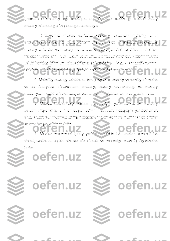 ijrochilik   an analariga   ega   ekanligini   anglash,   idrok   etishlariga   erishish   milliyʼ
musiqiy ta limning to laqonliligini ta'minlaydi. 	
ʼ ʻ
3.   O quvchilar   musiqa   san atida   mahalliy   uslublarni   mahalliy   aholi
ʻ ʼ
shevalariga,   kiyinish,   urf-odat,   marosimlariga   qiyoslab   o rganishlari,   viloyatdagi	
ʻ
musiqiy   an analar   va   musiqiy   namunalarni,   ularni   ijro   etish   uslublarini   bilishlari	
ʼ
maktab musiqa fani o quv dasturi talablarida alohida ta kidlanadi. Xorazm musiqa	
ʻ ʼ
uslubi haqidagi bilimlarni o quvchilarga yetkazishning o ziga xos metodik tizimini	
ʻ ʻ
ishlab chiqish alohida tadqiqiy izlanishlar olib borishni taqozo etadi.
4. Mahalliy musiqiy uslublarni dars jarayonida nazariy va amaliy o rganish	
ʻ
va   bu   faoliyatda   o quvchilarni   musiqiy,   nazariy   savodxonligi   va   musiqiy	
ʻ
madaniyatini shakllantirish darajasi zamon zamon talablaridan orqada qolmoqda. 
5.   Mazkur   holatni   to g rilashning   eng   to g ri   yo li   bu   har   bir   mahalliy	
ʻ ʻ ʻ ʻ ʻ
uslubni   o rganishda   qo llaniladigan   ta lim   metodlari,   pedagogik   yondashuvlar,	
ʻ ʻ ʼ
shart-sharoit va imkoniyatlarning pedagogik mezon va me yorlarini ishlab chiqish	
ʼ
va amaliyotga tadbiq etishdir.
6.   Mazkur   muammoni   ijobiy   yechim   topishida   ish   turining   samarali   ish
shakli,   usullarini   topish,   ulardan   o z   o rnida   va   maqsadga   muvofiq   foydalanish	
ʻ ʻ
lozim. 