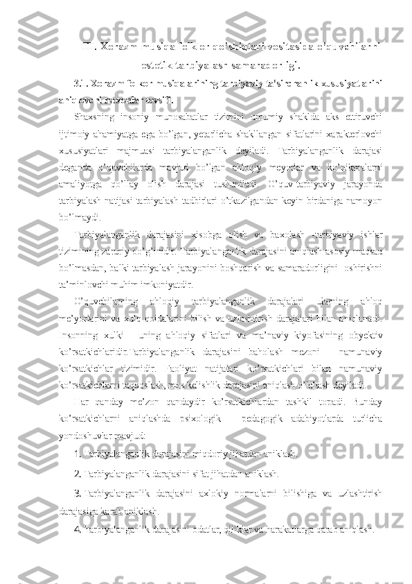 III. Xorazm musiqa folklor qo’shiqlari vositasida o’quvchilarni
estetik tarbiyalash samaradorligi. 
3.1. Xorazm folkor musiqalarining tarbiyaviy ta’sirchanlik xususiyatlarini
aniqlovchi mezonlar tavsifi.
Shaxsning   insoniy   munosabatlar   tizimini   umumiy   shaklda   aks   ettiruvchi
ijtimoiy   ahamiyatga   ega   bo’lgan,   yetarlicha   shakllangan   sifatlarini   xarakterlovchi
xususiyatlari   majmuasi   tarbiyalanganlik   deyiladi.   Tarbiyalanganlik   darajasi
deganda   o’quvchilarda   mavjud   bo’lgan   ahloqiy   meyorlar   va   ko’nikmalarni
amaliyotga   qo’llay   olish   darajasi   tushuniladi.   O’quv-tarbiyaviy   jarayonda
tarbiyalash  natijasi  tarbiyalash tadbirlari  o’tkazilgandan keyin birdaniga namoyon
bo’lmaydi. 
Tarbiyalanganlik   darajasini   xisobga   olish   va   baxolash   -tarbiyaviy   ishlar
tizimining zaruriy bo’g’inidir. Tarbiyalanganlik darajasini aniqlash asosiy maqsad
bo’lmasdan, balki tarbiyalash jarayonini boshqarish va samaradorligini   oshirishni
ta’minlovchi muhim imkoniyatdir.
O’quvchilarning   ahloqiy   tarbiyalanganlik   darajalari   ularning   ahloq
me’yorlarini   va   xulq   qoidalarini   bilish   va   uzlashtirish   darajalari   bilan   aniqlanadi.
Insonning   xulki   -   uning   ahloqiy   sifatlari   va   ma’naviy   kiyofasining   obyektiv
ko’rsatkichlaridir.Tarbiyalanganlik   darajasini   baholash   mezoni   -   namunaviy
ko’rsatkichlar   tizimidir.   Faoliyat   natijalari   ko’rsatkichlari   bilan   namunaviy
ko’rsatkichlarni taqqoslash, mos kelishlik darajasini aniqlash o’lchash deyiladi. 
Har   qanday   me’zon   qandaydir   ko’rsatkichlardan   tashkil   topadi.   Bunday
ko’rsatkichlarni   aniqlashda   psixologik   -   pedagogik   adabiyotlarda   turlicha
yondoshuvlar mavjud:
1. Tarbiyalanganlik darajasini miqdoriy jihatdan aniklash.
2. Tarbiyalanganlik darajasini sifat jihatdan aniklash.
3. Tarbiyalanganlik   darajasini   axlokiy   normalarni   bilishiga   va   uzlashtirish
darajasiga karab aniklash.
4. Tarbiyalanganlik darajasini odatlar, qiliklar va harakatlarga qarab aniqlash.  