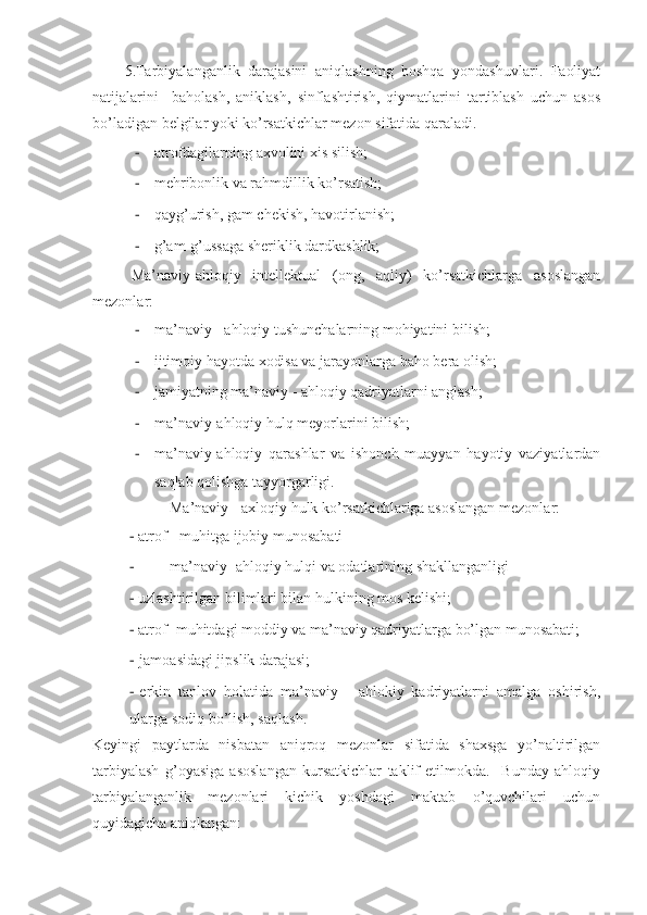     5.Tarbiyalanganlik   darajasini   aniqlashning   boshqa   yondashuvlari.   Faoliyat
natijalarini     baholash,   aniklash,   sinflashtirish,   qiymatlarini   tartiblash   uchun   asos
bo’ladigan belgilar yoki ko’rsatkichlar mezon sifatida qaraladi.
- atrofdagilarning axvolini xis silish;
- mehribonlik va rahmdillik ko’rsatish; 
- q ayg’urish, gam chekish, havotirlanish;
- g’am-g’ussaga sheriklik dardkashlik;
Ma’naviy-ahloqiy   intellektual   (ong,   aqliy)   ko’rsatkichlarga   asoslangan
mezonlar: 
- ma’naviy - ahloqiy tushunchalarning mohiyatini bilish;
- ijtimoiy hayotda xodisa va jarayonlarga baho bera olish;
- jamiyatning ma’naviy - ahloqiy qadriyatlarni anglash;
- ma’naviy-ahloqiy hulq meyorlarini bilish;
- ma’naviy-ahloqiy   qarashlar   va   ishonch   muayyan   hayotiy   vaziyatlardan
saqlab qolishga tayyorgarligi.
Ma’naviy - axloqiy hulk ko’rsatkichlariga asoslangan mezonlar: 
- atrof - mu h itga ijobiy munos a bati 
- ma’naviy -ahloqiy hulqi va odatlarining shakllanganligi
- uzlashtirilgan bilimlari bilan hulkining mos kelishi;
- atrof- muhitdagi moddiy va ma’naviy qadriyatlarga bo’lgan munosabati;
- jamoasidagi jipslik darajasi;
- erkin   tanlov   holatida   ma’naviy   -   ahlokiy   kadriyatlarni   amalga   oshirish,
ularga sodiq bo’lish, saqlash.
Keyingi   paytlarda   nisbatan   aniqroq   mezonlar   sifatida   shaxsga   yo’naltirilgan
tarbiyalash   g’oyasiga   asoslangan   kursatkichlar   taklif   etilmokda.     Bunday   ahloqiy
tarbiyalanganlik   mezonlari   kichik   yoshdagi   maktab   o’quvchilari   uchun
quyidagicha aniqlangan:  