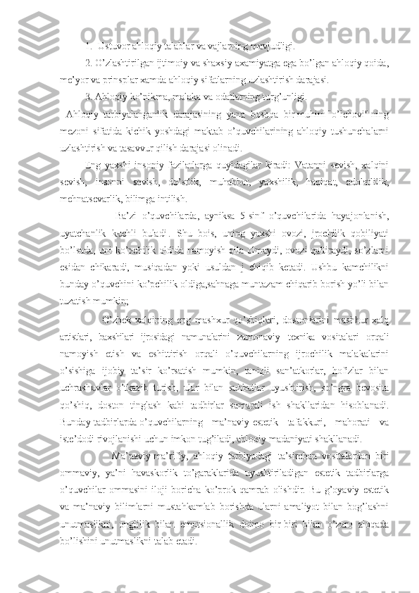 1. Ustuvor ahloqiy talablar va vajlarning mavjudligi.
2. O’zlashtirilgan ijtimoiy va shaxsiy axamiyatga ega bo’lgan ahloqiy qoida,
me’yor va prinsplar xamda ahloqiy sifatlarning uzlashtirish darajasi.
3. Ahloqiy ko’nikma, malaka va odatlarning turg’unligi. 
Ahloqiy  tarbiyalanganlik  darajasining  yana  boshqa  bir muhim "o’lchovi" ning
mezoni   sifatida   kichik   yoshdagi   maktab   o’quvchilarining   ahloqiy   tushunchalarni
uzlashtirish va tasavvur qilish darajasi olinadi.
Eng   yaxshi   insoniy   fazilatlarga   quyidagilar   kiradi:   Vatanni   sevish,   xalqini
sevish,   insonni   sevish,   do’stlik,   muhabbat,   yaxshilik,   haqiqat,   adolatlilik,
mehnatsevarlik, bilimga intilish.
                    Ba’zi   o’quvchilarda,   ayniksa   5-sinf   o’quvchilarida   hayajonlanish,
uyatchanlik   kuchli   buladi|.   Shu   bois,   uning   yaxshi   ovozi,   jrochilik   qobiliyati
bo’lsada,  uni  ko’pchilik oldida  namoyish qila olmaydi, ovozi  qaltiraydi, so’zlarni
esidan   chikaradi,   musiqadan   yoki   usuldan   j   chiqib   ketadi.   Ushbu   kamchilikni
bunday o’quvchini ko’pchilik oldiga,sahnaga muntazam chiqarib borish yo’li bilan
tuzatish mumkin; 
                    O’zbek   xalqining   eng   mashxur   qo’shiqlari,   dostonlarini   mashhur   xalq
artistlari,   baxshilari   ijrosidagi   namunalarini   zamonaviy   texnika   vositalari   orqali
namoyish   etish   va   eshittirish   orqali   o’quvchilarning   ijrochilik   malakalarini
o’sishiga   ijobiy   ta’sir   ko’rsatish   mumkin,   taniqli   san’atkorlar,   hofizlar   bilan
uchrashuvlar   o’tkazib   turish,   ular   bilan   suhbatlar   uyushtirish,   so’ngra   bevosita
qo’shiq,   doston   tinglash   kabi   tadbirlar   samarali   ish   shakllaridan   hisoblanadi.
Bunday tadbirlarda o’quvchilarning     ma’naviy-estetik     tafakkuri,     mahorati     va
iste’dodi rivojlanishi uchun imkon tug’iladi, ahloqiy madaniyati shakllanadi.
                    Ma’naviy-ma’rifiy,   ahloqiy   tarbiyadagi   ta’sirchan   vositalardan   biri
ommaviy,   ya’ni   havaskorlik   to’garaklarida   uyushtiriladigan   estetik   tadbirlarga
o’quvchilar   ommasini   iloji   boricha   ko’prok   qamrab   olishdir.   Bu   g’oyaviy   estetik
va   ma’naviy   bilimlarni   mustahkamlab   borishda   ularni   amaliyot   bilan   bog’lashni
unutmaslikni,   onglilik   bilan   emotsionallik   doimo   bir-biri   bilan   o’zaro   aloqada
bo’lishini unutmaslikni talab etadi. 