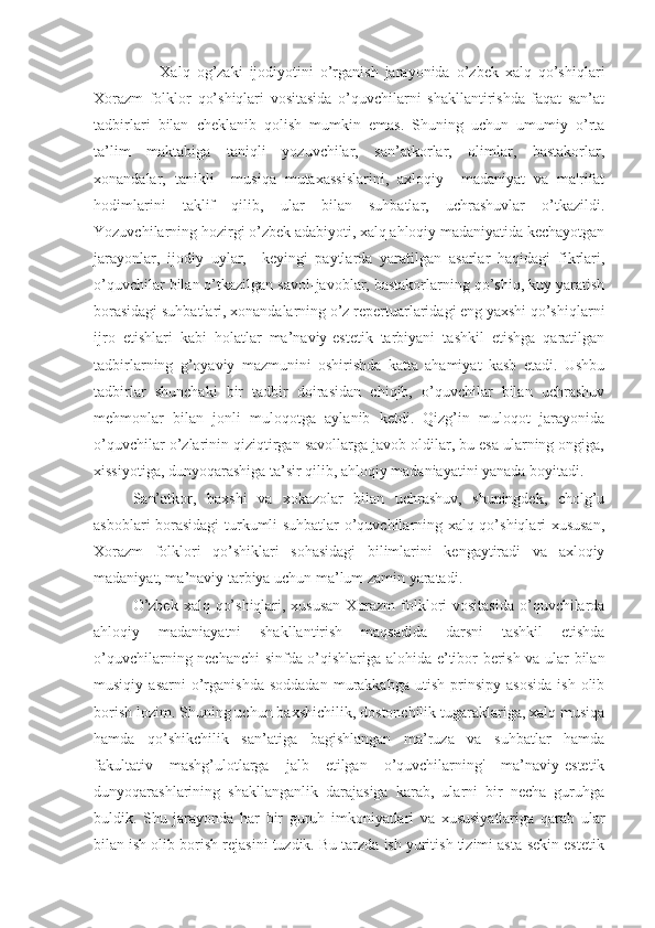                     Xalq   og’zaki   ijodiyotini   o’rganish   jarayonida   o’zbek   xalq   qo’shiqlari
Xorazm   folklor   qo’shiqlari   vositasida   o’quvchilarni   shakllantirishda   faqat   san’at
tadbirlari   bilan   cheklanib   qolish   mumkin   emas.   Shuning   uchun   umumiy   o’rta
ta’lim   maktabiga   taniqli   yozuvchilar,   san’atkorlar,   olimlar,   bastakorlar,
xonandalar,   tanikli     musiqa   mutaxassislarini,   axloqiy     madaniyat   va   ma'rifat
hodimlarini   taklif   qilib,   ular   bilan   suhbatlar,   uchrashuvlar   o’tkazildi.
Yozuvchilarning hozirgi o’zbek adabiyoti, xalq ahloqiy madaniyatida kechayotgan
jarayonlar,   ijodiy   uylar,     keyingi   paytlarda   yaratilgan   asarlar   haqidagi   fikrlari,
o’quvchilar bilan o’tkazilgan savol-javoblar, bastakorlarning qo’shiq, kuy yaratish
borasidagi suhbatlari, xonandalarning o’z repertuarlaridagi eng yaxshi qo’shiqlarni
ijro   etishlari   kabi   holatlar   ma’naviy-estetik   tarbiyani   tashkil   etishga   qaratilgan
tadbirlarning   g’oyaviy   mazmunini   oshirishda   katta   ahamiyat   kasb   etadi.   Ushbu
tadbirlar   shunchaki   bir   tadbir   doirasidan   chiqib,   o’quvchilar   bilan   uchrashuv
mehmonlar   bilan   jonli   muloqotga   aylanib   ketdi.   Qizg’in   muloqot   jarayonida
o’quvchilar o’zlarinin qiziqtirgan savollarga javob oldilar, bu esa ularning ongiga,
xissiyotiga, dunyoqarashiga ta’sir qilib, ahloqiy madaniayatini yanada boyitadi. 
San’atkor,   baxshi   va   xokazolar   bilan   uchrashuv,   shuningdek,   cholg’u
asboblari borasidagi turkumli suhbatlar o’quvchilarning xalq qo’shiqlari xususan,
Xorazm   folklori   qo’shiklari   sohasidagi   bilimlarini   kengaytiradi   va   axloqiy
madaniyat, ma’naviy tarbiya uchun ma’lum zamin yaratadi. 
           O’zbek xalq qo’shiqlari, xususan  Xorazm  folklori vositasida  o’quvchilarda
ahloqiy   madaniayatni   shakllantirish   maqsadida   darsni   tashkil   etishda
o’quvchilarning nechanchi sinfda o’qishlariga alohida e’tibor berish va ular bilan
musiqiy   asarni   o’rganishda   soddadan   murakkabga   utish   prinsipy   asosida   ish   olib
borish lozim. Shuning uchun baxshichilik, dostonchilik tugaraklariga, xalq musiqa
hamda   qo’shikchilik   san’atiga   bagishlangan   ma’ruza   va   suhbatlar   hamda
fakultativ   mashg’ulotlarga   jalb   etilgan   o’quvchilarning'   ma’naviy-estetik
dunyoqarashlarining   shakllanganlik   darajasiga   karab,   ularni   bir   necha   guruhga
buldik.   Shu   jarayonda   har   bir   guruh   imkoniyatlari   va   xususiyatlariga   qarab   ular
bilan ish olib borish rejasini tuzdik. Bu tarzda ish yuritish tizimi asta-sekin estetik 