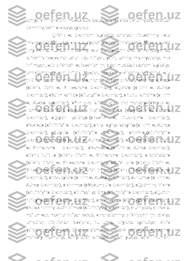 tarbiya ishining istiqbol maxsus kurs dasturi, aniq ish shakli, shuningdek, repertuar
tizimining izchil vositasiga aylanadi. 
                    Qo’shiq   va   dostonlarni   kuylashda   tanlangan   o’quvchining   ovoz
imkoniyatlaridagi   uziga   xos   xususiyatlari   xisobga   olinishi.kerak.   Maxsus   kursni
joriy qismida musiqachi- o’quvning ovoz imkoniyatlarini sinab ko’rish jarayonida,
ko’pchilik   havaskorlar   uchun   odat  
bo’lgan,   ya’ni,   uzining   imkoniyatlariga   mos
bo’lmagan, xalq qo’shiqchi va baxshilari ijro etgan murakkab asarlarni kuylashga
urinishlarining   guvohi   bo’ldik.   Masalan,   havaskor   yoshlarning   ko’pchiligi   xalq
ijodi namunalari bo’lmish xalq dostonlaridan olingan qo’shiqlar «Sallona-sallona»
(«Oshik   Garib   va   SHoxsanam»   dostonidan),   «Qizlar»   («Tohir   va   Zuhra»
dostonidan), «Salom kelibdi» («Gurug’li» dostonidan), «Bulbul ko’rdim» («Tohir
va   Zuxra»   dostonidan),   «Yor   qora   ko’zlaring   na   tilar   mandan»   («Sayod   va
Hamro»   dostonidan),   «Sayodxon   bog’dadir-bog’da»   («Sayodxon   va   Hamro»
dostonidan),     «Qaydin       galding»   («Baxrom       va       Gulandom»       dostonidan),
«Nasixat» («Go’ro’g’li»  dostonidan), «Bog  sayliga kelaylik» («Tohir  va Zuhra»
dostonidan),     «Zuryod»       («Go’ro’g’li»       dostonidan),       «Bormi»   («Go’ro’g’li»
dostonidan),   «Barigal»   («Tohir   va   Zuhra»   dostonidan),   «Nolish»   («Oshiq   G’arib
va   Shohsanam»       dostonidan),     «Namasan»   («Tohir   va   Zuhra»   dostonidan),
«Oshiq   bulib...»   («Oshiq   G’arib   va   Shohsanam»   dostonidan),   «Dardingdan»
(«Oshiq   G’arib   va   Shoxsanam»   dostonidan),   «Xo’sh   qol»   («Oshiq   G’arib   va
Shoxsanam»   dostonidan),  «Qora   ko’zli   bir   pari»  («Oshiq   G’arib  va   Shoxsanam»
dostonidan), «Orzu aylab» («Tohir va Zuxra» dostonidan), «Unutma» («Tohir va
Zuhra» dostonidan), «Ishonma» («Maxtumquli» dostonidan), «Qadrini  na bilsin»
(«Go’ro’g’li» dostonidan), «Go’rgali galdim» («Go’ro’g’li» dostonidan), «Qurbon
bo’layin» («Oshiq Najab» dostonidan), «Bosh ustina» («Go’ro’g’li» Dostonidan),
«Nokas nonning qadrin bilmas» («Go’ro’g’li» dostonidan), shuningdek, el orasida
ma’lum   vaqt   mashhur   bo’lgan   estrada   xonandalarining   qo’shiqlarini   ijro   etishga
urinadilar.   O’z-o’zidan   ravshanki,   bu   urinda   to’ylarda   aytiladigan   sho’x
yallalarning ta’siri   katta. Chuqur anglamasdan :
  ijro etish natijasida dostonlarning
ma’naviy   mazmuniga   salbiy   ta’sir   ko’rsatish   hollari   yuzaga   kelishi   mumkin. 