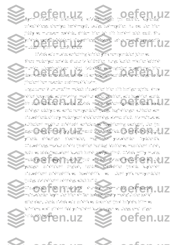 Ayrim   o’quvchilar   dostonlarning   so’zlarini   buzib   ijro   etadilar,   kuylardagi
to’xtalishlarga   ahamiyat   berishmaydi,   usulga   tushmaydilar.   Bu   esa   ular   bilan
jiddiy   va   muntazam   ravishda,   chidam   bilan   ish   olib   borishni   talab   etadi.   Shu
yo’sinda   ayrim   qo’shiqlarni   o’quvchilarga   o’rgatish   uchun   maxsus   tayyorgarlik
muddatining bo’lishi taqozo etiladi. 
           O’zbek xalq musiqa san’atining ko’plab yirik namoyondalari jahon va
Sharq   madaniyati   tarixida   chuqur   iz   koldirdilar.   Bunga   kuplab   misollar   keltirish
mumkin.   Ular     boshlagan       ishni     izdoshlari   va   shogirdlari   muvaffaqiyat   bilan
davom ettirib kelmoqdalar, turli avlod san’atkorlari xaqida ma’lumot berganda bu
jihatlarni ham nazardan qochirmaslik lozim. 
Urgut tuman 7-umumta’lim maktab o’quvchilari bilan olib borilgan tajriba- sinov
ishlari  jarayonida  xalqimizning    mashhur  san’at  arboblari,  xalq  baxshilari  xaqida
bir   qator   suhbatlar   o’tkazdik.   O’zbek   musiqa   san’atining   rivojiga   katta   xissa
qo’shgan   adabiyot   va   san’at   namoyandalari   ijodiga   bag’ishlangan   suhbatlar   xam
o’quvchilarda ahloqiy madaniyatni shakllantirishga xizmat qiladi. Biz ma’ruza va
suhbatlarni   mashhur   qo’shiqchi   san’atkor   va   baxshilarning   asarlarini,   ular   ijro
etgan qo’shiqlarni namoyish etish metodi bilan birgalikda olib bordik. Bunda turli
yillarda   chikarilgan   plastinkalar,   magnitofon   yozuvlaridan   foydalandik.
O’quvchilarga mazkur qo’shiq ijrochilari haqidagi kitoblar va maqolalarni o’qish,
radio   va   teleko’rsatuvlarni   kuzatib   borish   tavsiya   qilindi.   O’zbek   milliy   musiqa
madaniyatini   boyitgan   baxshilar   ijodi   xaqidagi   qiziqarli   ma’lumotlar   va   ular
yaratgan   qo’shiqlarni   tinglash,   iqtidorli   o’quvchilar   ijrosida   kuylanishi
o’quvchilarni   qo’shiqchilik   va     baxshichilik       va       ularni   yirik   namoyondalair
ijodiga qiziqishlarini oshirishga sabab bo’ldi.
O’quvchilar   bilan   o’tkazilgan   shunday   mazmundagi   suhbatlar,va
ma’ruzalardan keyin ular bilan sinfdan tashqari amaliy mashg’ulotlar tashkil
etilar ekan, ularda o’zbek xalq qo’shik va dostonlari ijrosi bo’yicha bilim va
ko’nikma   xosil   qilishni   ikki   yo’nalishni   kuzda   tutgan   va   ularga   amal   qilgan
holda olib bordik: 