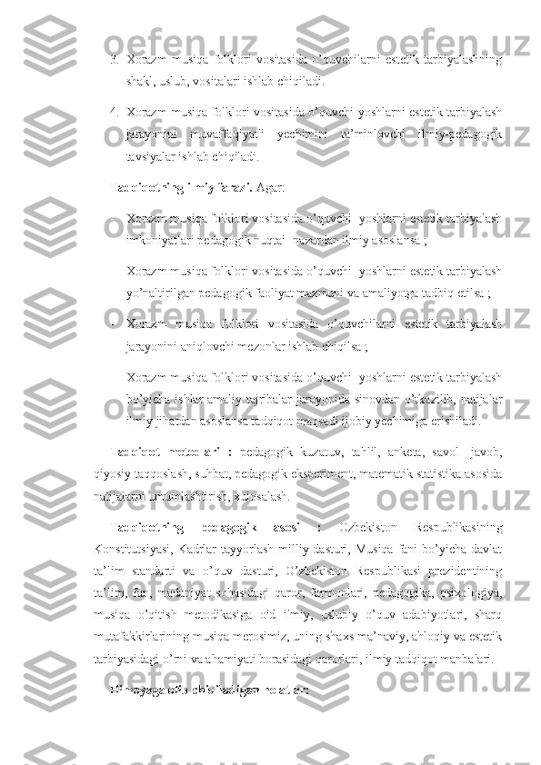 3. Xorazm   musiqa   folklori   vositasida   o’quvchilarni   estetik   tarbiyalashning
shakl, uslub, vositalari ishlab chiqiladi. 
4. Xorazm musiqa folklori vositasida o’quvchi-yoshlarni estetik tarbiyalash
jarayonini   muvaffaqiyatli   yechimini   ta’minlovchi   ilmiy-pedagogik
tavsiyalar ishlab chiqiladi. 
Tadqiqotning ilmiy farazi.  Agar: 
- Xorazm musiqa folklori vositasida o’quvchi- yoshlarni estetik tarbiyalash
imkoniyatlari pedagogik nuqtai- nazardan ilmiy asoslansa ;
- Xorazm musiqa folklori vositasida o’quvchi- yoshlarni estetik tarbiyalash
yo’naltirilgan pedagogik faoliyat mazmuni va amaliyotga tadbiq etilsa ;
- Xorazm   musiqa   folklori   vositasida   o’quvchilarni   estetik   tarbiyalash
jarayonini aniqlovchi mezonlar ishlab chiqilsa ;
- Xorazm musiqa folklori vositasida o’quvchi- yoshlarni estetik tarbiyalash
bo’yicha ishlar amaliy tajribalar jarayonida sinovdan o’tkazilib, natijalar
ilmiy jihatdan asoslansa tadqiqot maqsadi ijobiy yechimiga erishiladi. 
Tadqiqot   metodlari   :   pedagogik   kuzatuv,   tahlil,   anketa,   savol-   javob,
qiyosiy taqqoslash, suhbat, pedagogik eksperiment, matematik statistika asosida
natijalarni umumlashtirish, xulosalash.
Tadqiqotning   pedagogik   asosi   :   Ozbekiston   Respublikasining
Konstitutsiyasi,  Kadrlar  tayyorlash milliy dasturi, Musiqa  fani  bo’yicha davlat
ta’lim   standarti   va   o’quv   dasturi,   O’zbekiston   Respublikasi   prezidentining
ta’lim,   fan,   madaniyat   sohasidagi   qaror,   farmonlari,   pedagogika,   psixologiya,
musiqa   o’qitish   metodikasiga   oid   ilmiy,   uslubiy   o’quv   adabiyotlari,   sharq
mutafakkirlarining musiqa merosimiz, uning shaxs ma’naviy, ahloqiy va estetik
tarbiyasidagi o’rni va ahamiyati borasidagi qarorlari, ilmiy tadqiqot manbalari. 
Himoyaga olib chiqiladigan holatlar:  