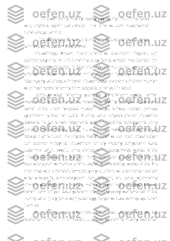                     I.  O’quvchilarning  musiqiy-nazariy  tayyorgarligi.  Bu  o’rinda  uzbek
xalq,   to’grisida   tegishli   tushunchalar       hosi   qilish   va   ularni   mustahkamlab
borish amalga oshirildi. 
           II. O’quvchilarning Xorazm folklor qo’shiq va dostonlar ijrosi bo’yicha
ko’nikma va malakalarni shakllantirish. 
O’quvchilarga   Xorazm   folklor   qo’shiq   va   dostonlarini   o’rgatish,   turli
tadbirlar   jarayonida   ish   olib   borishning   qulay   hamda   samarali   metodlaridan:   ijro
etib   ko’rsatish   san’atkorlar,   hofizlar   bilan   bevosita   muloqotlar,   ustoz-shogirdlik
an’analarini     tiklash     kabi   samarali   milliy   uslublardan   foydalanish   zarur.   Chunki
fakat nazariy uslublarga zo’r berish o’quvchilardagi qiziqishni so’ndirishi mumkin
va qilingan barcha ishlarning bilim darajasida qolishiga olib keladi. 
Tajriba-sinovdagi   ishlarning   yuqoridagi   yo’nalishlarini   amalga   oshirish
maqsadida   Urgut   7-umumta’lim   maktablarda   «Milliy   musiqa»   to’garaklarini
tashkil   qildik.   Ularni   kelajakda   mustaqil   faoliyat   ko’rsata   oladigan   jamoaga
aylantirishni   ko’zlab   ish   tutdik.   Shuning   uchun   to’garak   a’zolari   o’quvchilar
davrasida   ilk   bor   konsert   berganlarida   yoki   biror   tadbirda   qatnashganida   uning
qiziqarli   o’tishiga   harakat   kilindi.   Bu   esa,   birinchi   navbatda,   tuzilgan   repertuar
rejasiga   bog’lik   buladi.   Biz   to’garak   mashg’ulotlari   va   ular   orqali   o’tkaziladigan
turli   tadbirlar   mobaynida   o’quvchilarni   ahloqiy   madaniy   tarbiyalashni   kuzda
tutganimiz   uchun,   avvalo,   uning   a’zolari   sonini   kupaytirishga   xarakat   kildik.
To’garak   faoliyatida   6-8   kishidan   iborat   sozandalar   guruhi,   12-15   kishilik
raqqosalar guruhi va mumtoz qo’shiq ustalari ishtirok etishiga xarakat kildik. Shu
bilan   birga   xalq   qo’shiklari,   termalari,   yor-yor,   qo’shiq   va   dostonlaridan   tashqari
vokal-xoreografik   kompozitsiyalarni   ham   kiritishni,   shu   tariqa   xalqimizning
o’tmishi   va   hozirgi   milliy   musiqiy,   ma’naviy   hayoti   haqida   muayyan   tasavvur
berishi   lozim   bo’lgan   dastur   yaratishni   o’zimizning   asosiy   vazifamiz   deb   bildik.
Buning uchun ijodiy jamoa xar jihatdan tayyorlangan va puxta zaminga ega bulishi
lozim edi.
Shuni   alohida   qayd   etish   joizki,   dastur   fakat   uzbek   qo’shiq   va   kuy
raqslaridan   iborat   bo’lib   qolmasdan,   u   qardosh   xalqlarning   musiqiy   asarlaridan 