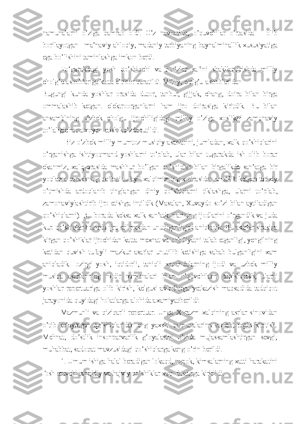 namunalarni   o’ziga   qamrab   oldi.   O’z   navbatida,   o’quvchilar   o’rtasida       olib
borilayotgan   ma’naviy-ahloqiy, madaniy tarbiyaning  baynalminallik xususiyatiga
ega bo’lishini taminlashga imkon berdi.
To’garakdagi   yosh   qo’shiqchi   va   hofizlar   safini   shakllantirishda   milliy
cholg’u  asboblariga katta e’tibor qaratildi. Milliy,  cholg’u   asboblaridan
Bugungi   kunda   yoshlar   orasida   dutor,   tanbur,   gijjak,   chang,   doira   bilan   birga
ommalashib   ketgan.   elektroorganlarni   ham   ijro   doirasiga   kiritdik.   Bu   bilan
ansamblning   o’zbek   cholgu   ijrochiligidagi   milliy   o’ziga   xoslikni   zamonaviy
to’laligicha namoyon etish ko’zda tutildi.
                    Biz o’zbek milliy mumtoz musiqiy asarlarini, jumladan, xalk qo’shiqlarini
o’rganishga   ishtiyoqmand   yoshlarni   to’plab,   ular   bilan   tugarakda   ish   olib   borar
ekanmiz,   xalq   orasida   mashhur   bo’lgan   qo’shiqlar   bilan   birgalikda   san’atga   bir
yoqlama qarashning oqibati tufayli xalqimizning xotirasidan unutilib ketgan tarixiy
o’tmishda   ardoqlanib   tinglangan   diniy   qo’shiqlarni   tiklashga,   ularni   to’plab,
zamonaviylashtirib ijro etishga intildik (Masalan, Xuvaydo so’zi bilan aytiladigan
qo’shiqlarni). Bu borada keksa xalk san’atkorlarining ijodlarini o’rgandik va juda
kup qo’shiqlar hozirda ijro etilmasdan unutilganligini aniqladik. Bu asarlar sirasiga
kirgan qo’shiklar ijrochidan katta mexnat va qobiliyatni talab etganligi, yengilning
ketidan   quvish   tufayli   mazkur   asarlar   unutilib   ketishiga   sabab   bulganligini   xam
aniqladik.Hozirgi   yosh,   iqtidorli,   taniqli   xonandalarning   ijodi   va   uzbek   milliy
musiqa   asarlarining   nodir   namunalari   bilan   o’quvchilarni   tanishtirish,   ularni
yoshlar   repertuariga   olib   kirish,   kelgusi   avlodlarga   yetkazish   maqsadida   tadqiqot
jarayonida quyidagi holatlarga alohida axamiyat ;
berildi:
           Mazmunli   va   qiziqarli   repertuar.   Unga   Xorazm   xalqining   asrlar   sinovidan
o’tib   kelayotgan   qo’shiqlaridan   eng   yaxshi   namunalarinn   tanlab,   topib   kiritish.
Mehnat,   do’stlik   insonparvarlik   g’oyalarini   o’zida   mujassamlashtirgan   sevgi,
muhabbat, sadoqat mavzusidagi qo’shiqlarga keng o’rin berildi.
           1. Umum ishiga halal beradigan lokaqd, nopok, kimsalarning xatti-harakatini
fosh etuvchi tanqidiy va hajviy qo’shiklar xam dasturga kiritildi.  