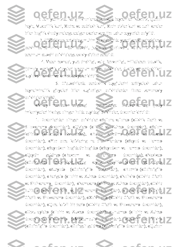                     2. Jamiyatimizda. keng nishonlanadigan xalq bayramlari Navro’z, Qurbon
hayit,  Mustqillik  kuni,  Xotira  va  qadrlash  kuni,  Xotin-qizlar   kuni   va  turli  sanalar
bilan bog’lik shodiyonalarga atalgan asarlar xam ijro uchun tayyorlab qo’yildi.
                    3.  O’zbekiston   tarixining  muhim   bosqichlarida   yaratilgan  bosqinchilarga
qarshi   qahramonlikni   madh   etuvchi,   jasoratga   chorlovchi,   xalqlar   do’stligini
tarannum etuvchi qo’shiqlarga asosiy e’tibor qaratildi. 
                    4.   Vatan   ravnaqi,   yurt   tinchligi,   xalq   farovonligi,   millatlararo   totuvlik,
ijtimoiy   xamkorlik   g’oyalari   tarannum   etilgan  qo’shiqlar,   dustlik  va   qardoshlikni
kuylovchi doston va kompozitsiyalar kiritildi.
                    5.   O’quvchilarda   qardoshlik   tuyg’ularini   tarbiyalash   uchun
baynalminallik   g’oyalari   bilan   sug’orilgan   qo’shiqlardan   iborat   zamonaviy
qo’shiqlar kiritildi. 
       «Milliy   musiqa:»   to’garagi     repertuariga   o’quvchilarning   ijodiy
imkoniyatlari hisobga olingan holda quyidagi qo’shiqlar, dostonlar kiritildi: 
           1.   Dostonlaridan   olingan   qo’shiqlar   «Sallona-sallona»   («Oshik   Garib   va
SHoxsanam»   dostonidan),   «Qizlar»   («Tohir   va   Zuhra»   dostonidan),   «Salom
kelibdi»   («Gurug’li»   dostonidan),   «Bulbul   ko’rdim»   («Tohir   va   Zuxra»
dostonidan),   «Yor   qora   ko’zlaring   na   tilar   mandan»   («Sayod   va   Hamro»
dostonidan),   «Sayodxon   bog’dadir-bog’da»   («Sayodxon   va   Hamro»   dostonidan),
«Qaydin       galding»   («Baxrom       va       Gulandom»       dostonidan),   «Nasixat»
(«Go’ro’g’li»     dostonidan),   «Bog     sayliga   kelaylik»   («Tohir     va   Zuhra»
dostonidan),     «Zuryod»       («Go’ro’g’li»       dostonidan),       «Bormi»   («Go’ro’g’li»
dostonidan),   «Barigal»   («Tohir   va   Zuhra»   dostonidan),   «Nolish»   («Oshiq   G’arib
va Shohsanam»   dostonidan),  «Namasan» («Tohir va Zuhra» dostonidan), «Oshiq
bulib...»   («Oshiq   G’arib   va   Shohsanam»   dostonidan),   «Dardingdan»   («Oshiq
G’arib va Shoxsanam»  dostonidan), «Xo’sh qol» («Oshiq G’arib va  Shoxsanam»
dostonidan),   «Qora   ko’zli   bir   pari»   («Oshiq   G’arib   va   Shoxsanam»   dostonidan),
«Orzu   aylab»   («Tohir   va   Zuxra»   dostonidan),   «Unutma»   («Tohir   va   Zuhra»
dostonidan),   «Ishonma»   («Maxtumquli»   dostonidan),   «Qadrini   na   bilsin»
(«Go’ro’g’li» dostonidan), «Go’rgali galdim» («Go’ro’g’li» dostonidan), «Qurbon 