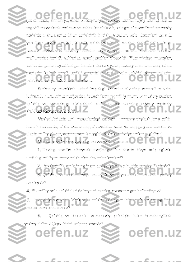 (balet, opera, simfoniya, vokal-xoreografiya, musiqali drama, hajviy drama) haqida
tegishli mavzularda ma’ruza va suhbatlar o’tkazib, so’ngra o’quvchilarni ommaviy
ravishda   o’sha   asarlar   bilan   tanishtirib   borish.   Masalan,   xalq   dostonlari   asosida
yaratilgan   sahna   asarlari,   klassik   qo’shiqlar   bilan   tanishtirishdan   oldin   ularga
daxldor   mavzularda   nazariy   bilimlar   berildi,   ya’ni   kerakli   manbalar   asosida
ma’lumotlar   berildi,   suhbatlar,   savol-javoblar   o’tkazildi.   Yurtimizdagi   muzeylar,
san’at dargohlari uyushtirilgan tematik ekskursiyalar, nazariy bilimlarni aniq sahna
asarlarini   ko’rish   orqali,   tanikli   xonandalar   ijrosida   xalq   qo’shiqlari   namunalarini
eshitish bilan yanada mustahkamlandi. 
San’atning   murakkab   turlari   haqidagi   suhbatlar   o’zining   samarali   ta’sirini
ko’rsatdi. Bu tadbirlar natijasida  o’quvchilarning   milliy  mumtoz   musiqiy asarlar,
qo’shiq   va   dostonlarga   qiziqishlari   ortib,   bu   esa   ularning   ahloqiy   madaniy
shakllanishlariga turtki  buldi. 
Mashg’ulotlarda   turli   mavzulardagi   asarlarni   ommaviy   tinglash   joriy   etildi.
Bu   o’z   navbatida,   o’sha   asarlarning   o’quvchilar   kalbi   va   ongiga   yetib   borishi   va
ularda milliy g’urur, vatanparvarlik tuyg’ulari shakllanishiga imkon tug’diradi.
Munozara va bahslar quyidagi mavzularda o’tkazildi:
1. Hozirgi   texnika   nihoyatda   rivojlangan   bir   davrda   bizga   xalq   og’zaki
ijodidagi milliy mumtoz qo’shiqlar, dostonlar kerakmi?
2. Baxshichilik san’atining inson ruxiyatiga ta’siri haqida qanday fikrdasiz?
3. Qo’shiq   va   dostonlardagi   milliylik   va   baynalminal   jihatlarni   qanday
izohlaysiz?
4. Siz milliy xalq qo’shiqlarisiz hayotni qanday tasavvur etgan bo’lardingiz?
5. Hozirgi   kunimizda   o’zbek   xalk   qo’shiqlarining   mohir   ijrochilarilarning   ijodi
hakida nimalarni bilasiz?
6. Qo’shiq   va   dostonlar   zamonaviy   qo’shiqlar   bilan   hamohanglikda
yashay oldimi? Qaysi birini ko’proq sevasiz?  