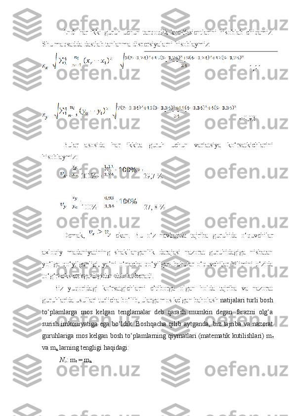 Endi   har   ikki   guruh   uchun   tarqoqlik   koeffitsientlarini   hisoblab   chiqamiz.
Shu maqsadda dastlab tanlanma dispersiyalarni hisoblaymiz: 
=  =   =1,11
=  =  = 0,93
Bular   asosida   har   ikkita   guruh   uchun   variatsiya   ko‘rsatkichlarini
hisoblaymiz:
=  100% = 29,7 %
=  100% =  = 27, 8 %  
Demak,     ekan.   Bu   o‘z   navbatida   tajriba   guruhida   o‘quvchilar
axloqiy   madaniyatining   shakllanganlik   darajasi   nazorat   guruhidagiga   nisbatan
yo‘lga   qo‘yilganligi,   ya’ni   o‘rtacha   qo‘yilgan   baholar   o‘quvchilar   bilimini   o‘zida
to‘g‘ri aks ettirganligidan dalolat beradi.
Biz   yuqoridagi   ko‘rsatgichlarni   e’tiborga   olgan   holda   tajriba   va   nazorat
guruhlarida usullari turlicha bo‘lib, ularga mos kelgan baholash  natijalari turli bosh
to‘plamlarga   mos   kelgan   tenglamalar   deb   qarash   mumkin   degan   farazni   olg‘a
surish imkoniyatiga ega bo‘ldik. Boshqacha  qilib aytganda, biz tajriba va nazorat
guruhlariga mos kelgan bosh to‘plamlarning qiymatlari (matematik kutilishlari) m
t
va m
n  larning tengligi haqidagi:
N
o : m
t  = m
n 