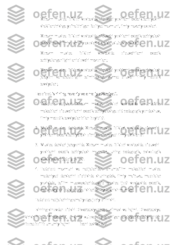 - Xorazm  musiqa folklori vositasida o’quvchi-yoshlarni  estetik tarbiyasini
shakllantirishga yo’naltirilgan faoliyat mazmuni, ilmiy-nazariy asoslari.
- Xorazm musiqa folklori vositasida o’quvchi-yoshlarni estetik tarbiyalash
jarayonining ilmiy- amaliy asoslari ( shakl, uslub, vositalar ) ;
- Xorazm   musiqa   folklori   vositasida   o’quvchilarni   estetik
tarbiyalanganligini aniqlovchi mezonlar ;
- Xorazm musiqa folklori vositasida o’quvchi-yoshlarni estetik tarbiyalash
jarayoni   samaradorligini   ta’minlashga   xizmat   qiluvchi   ilmiy-metodik
tavsiyalar ;
       Tadqiqot ishining nazariy va amaliy ahamiyati. 
1. Tadqiqot   natijalari   Xorazm   musiqa   folklori   vositasida   umumta’lim
maktablari o’quvchilarini estetik tarbiyalashga oid pedagogik yondashuv,
ilmiy metodik tavsiyalar bilan boyitildi. 
2. Maktab   musiqa   darslarida   Xorazm   musiqa   folklori   vositasida   o’quvchi-
yoshlarni estetik tarbiyalash o’rni va ahamiyati ilmiy asoslandi. 
3. Musiqa darslari jarayonida Xorazm musiqa folklori vositasida o’quvchi-
yoshlarni   estetik   tarbiyalash   mazmuni,   uning   pedagogik,   psixologik
xususiyatlari tadqiq qilindi.
4. Tadqiqot   mazmuni   va   natijalaridan   umumta’lim   maktablari   musiqa
madaniyati   darslarini   o’qitishda   shuningdek,   ilmiy   ma’ruza,   maqolalar
yozishda,   ta’lim   muassasalarida   xalq   musiqa   ijodi   vositasida   estetik,
ma’anaviy-ahloqiy tarbiya ishlarida foydalanish mumkin.
       Tadqiqot natijalarining amaliyotga joriy qilinishi. 
Ishning sinovdan o’tishi  Dissertatsiyaning  tuzilmasi  va hajmi. Dissertatsiya
kirish   3   bob,   6   paragraf,   umumiy   xulosa,   foydalanilgan   adabiyotlar   ro’yhatidan
iborat bo’lib umumiy hajmi_____betni tashkil etdi. 