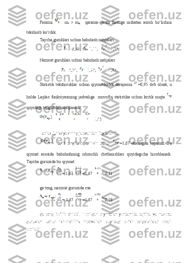 Farazni     :   m
t   >   m
n   -   qarama-qarshi   farazga   nisbatan   asosli   bo‘lishini
tekshirib ko‘rdik.
Tajriba guruhlari uchun baholash natijalari
 = 3,74;  =1,11;  =1,23;  
Nazorat guruhlari uchun baholash natijalari
                                   = 3,34;    = 0,93;   = 0,87;
Statistik   tekshirishlar   uchun   qiymatdorlik   darajasini   =0,95   deb   olsak,   u
holda   Laplas   funksiyasining   jadvaliga     muvofiq   statistika   uchun   kritik   nuqta  
quyidagi tenglikdan aniqlanadi:  
=   =  =   = 0,45  
Laplas funksiyasining jadvalidan foydalanib,
=   0,45 tenglik bajarilishi  uchun      =1,67 ekanligini topamiz. Bu
qiymat   asosida   baholashning   ishonchli   chetlanishlari   quyidagicha   hisoblanadi.
Tajriba guruxida bu qiymat:
 = 1,67  =1,67   0,31
ga teng, nazorat guruxida esa:
 = 1,67  =1,67   0,26
ga   teng   bo‘lib   chiqdi.   Topilgan   qiymatlar   yordamida   tajriba   va   nazorat
guruxlari   uchun   ishonchlilik   intervallari   quyidagi   qo‘sh   tengsizliklar   orqali
topiladi: 