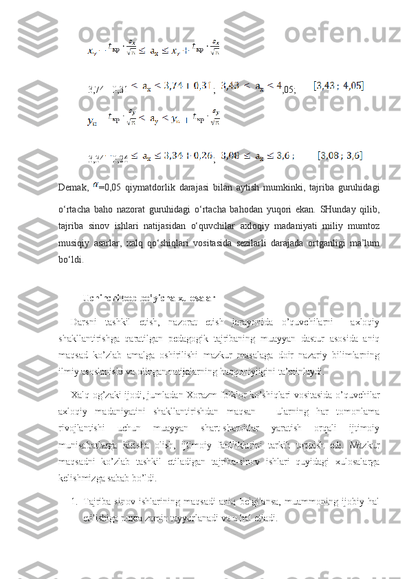            
3,74 0,31 ;   ,05;       
           
3,34 0,26 ;  
Demak,   =0,05   qiymatdorlik   darajasi   bilan   aytish   mumkinki,   tajriba   guruhidagi
o‘rtacha   baho   nazorat   guruhidagi   o‘rtacha   bahodan   yuqori   ekan.   SHunday   qilib,
tajriba   sinov   ishlari   natijasidan   o‘quvchilar   axloqiy   madaniyati   miliy   mumtoz
musiqiy   asarlar,   xalq   qo‘shiqlari   vositasida   sezilarli   darajada   ortganligi   ma’lum
bo‘ldi. 
Uchinchi bob bo’yicha xulosalar
Darsni   tashkil   etish,   nazorat   etish   jarayonida   o’quvchilarni     axloqiy
shakllantirishga   qaratilgan   pedagogik   tajribaning   muayyan   dastur   asosida   aniq
maqsad   ko’zlab   amalga   oshirilishi   mazkur   masalaga   doir   nazariy   bilimlarning
ilmiy asoslanishi va olingan natijalarning haqqoniyligini ta’minlaydi.
Xalq og’zaki ijodi, jumladan Xorazm folklor ko’shiqlari vositasida o’quvchilar
axloqiy   madaniyatini   shakllantirishdan   maqsan   –   ularning   har   tomonlama
rivojlantishi   uchun   muayyan   shart-sharoitlar   yaratish   orqali   ijtimoiy
munisabatlarga   kirisha   olish,   ijtimoiy   faolliklarini   tarkib   toppish   edi.   Mazkur
maqsadni   ko’zlab   tashkil   etiladigan   tajriba-sinov   ishlari   quyidagi   xulosalarga
kelishmizga sabab bo’ldi.
1. Tajriba-sinov   ishlarining   maqsadi   aniq   belgilansa,   muammoning   ijobiy   hal
etilishiga puxta zamin tayyorlanadi va u hal etiadi. 