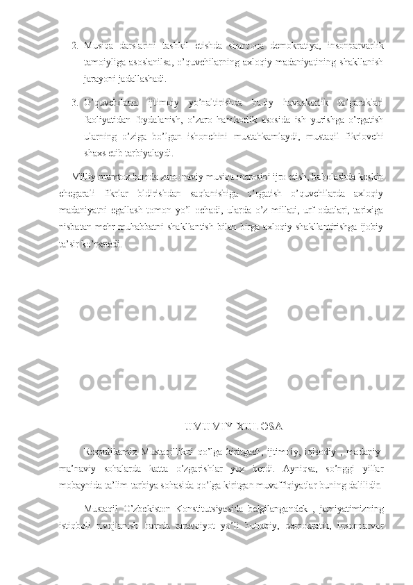 2. Musiqa   darslarini   tashkil   etishda   sharqona   demokratiya,   insonparvarlik
tamoiyliga   asoslanilsa,   o’quvchilarning   axloqiy   madaniyatining   shakllanish
jarayoni jadallashadi.
3. O’quvchilarni   ijtimoiy   yo’naltirishda   badiy   havaskorlik   to’garaklari
faoliyatidan   foydalanish,   o’zaro   hamkorlik   asosida   ish   yurishga   o’rgatish
ularning   o’ziga   bo’lgan   ishonchini   mustahkamlaydi,   mustaqil   fikrlovchi
shaxs etib tarbiyalaydi.
Milliy mumtoz hamda zamonaviy musiqa merosini ijro etish, baholashda keskin
chegarali   fikrlar   bldirishdan   saqlanishiga   o’rgatish   o’quvchilarda   axloqiy
madaniyatni   egallash   tomon   yo’l   ochadi,   ularda   o’z   millati,   urf-odatlari,   tarixiga
nisbatan mehr-muhabbatni  shakllantish  bilan birga axloqiy shakllantirishga  ijobiy
ta’sir ko’rsatadi.
UMUMIY XULOSA
Respulikamiz   Mustaqillikni   qo’lga   kiritgach,   ijtimoiy,   iqisodiy   ,   madaniy-
ma’naviy   sohalarda   katta   o’zgarishlar   yuz   berdi.   Ayniqsa,   so’nggi   yillar
mobaynida ta’lim-tarbiya sohasida qo’lga kiritgan muvaffiqiyatlar buning dalilidir.
    Mustaqil   O’zbekiston   Konstitutsiyasida   belgilangandek   ,   jamiyatimizning
istiqboli   rivojlanish   hamda   taraqqiyot   yo’li   huhuqiy,   demokratik,   insonparvar 