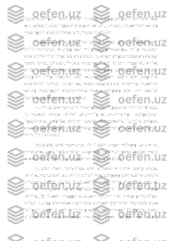fuqoralik   jamiyatini   barpo   etishdan   iboratdir.   Bunday   jamiyatni   barpo   etish   esaa
xalq og’zaki ijodidan foydalanishda yosh avlodni, jumladan, o’quvchilarni axloqiy
madaniyatini shakllantirishga ko’p jihatdan bog’liqdir.
    Yuksak   axloqiy   madaniyat   har   qanday   jamiyat   uchun   tarbiyaviy   mezon
bo’lib   hisoblanadi.   Shunday   ekan   milliy   axloqiy   madaniyat,   milliy   mafkurani
shakllantirish bilan birgalikda shakllanadi. Bu singari g’oyalar pedagogik sikldagi
barcha   fanlar,   jumladan,   “musiqa   madaniyati”   kabi   fanlarni   o’raganish,   sinf   va
sinfda   tashqarida   o’tkaziladigan   barcha   tarbiyaviy   tadbirlarda   xalq   og’zaki
ijodiyotini   ilmiy   o’rganish   orqali   xalq   qo’shiqlarni   targ’ib   etish   jarayonida
shakllantirib   boriladi.   Bundan   esa,   barcha   pedagogik   sikl   fanlarning   o’quvchilar
axloqiy   madaniyatini   shakllantirishda   maxsus   tarbiyaviy   ta’sir   omili   ekanligi
haqida xulasa chiqarishga asos bo’ladi.
    Bu o’rinda darsning muhim imkoniyatlaridan foydalanish o’rinlidir. Albatta,
bu   maqsadni   amalga   oshirish   uchunmilliy   va   umuminsoniy     qadriyatlardan
foydalanishda   uzviylikka   e’tiborni   qaratish,   vatanparvarlik,   fuqorolik   tarbiyasi,
shaxs axloqiy madaniyati shakllantirishga rag’batlantirish uning asosiy omillaridan
biri bo’lib hisoblanadi.
Pedogogika   tarixi   mazmunida   o’z   ifodasini   topgan   ma’naviy   tushunchlar,
prinsplar va ularda foydalanishdan qulay pisixologik muhit yarata oladigan metod
va vositalarni qo’llash orqali o’quvchilar ongiga ta’sir etiladi. 
Bu   ta’sir   o’zaro   hamkorlikda   ta’sir   ko’rastish-ishontirish   tarzida   amalga
oshirilsa, majbur etish usuli zinhor qo’llanilmasa tarbiyaviy ta’sir kuchi shunchalik
to’laqonlik   bo’ladi.   Bunda:   1)   o’quvchilar   ongiga   milliy   g’oya,   tushuncha   va
tamoillarni   singdirish   uchun   rag’batlanirish   metodi   qo’llash   orqali   amalga
oshirilsa,   2)   o’quvchi     muayyan   xulk-atvor   me’torini   hosil   qiishga   yo’naltirilgan
bo’ladi.   Bunday   ta’sir   shaxs   ongini   shakllantiruvchi   (ishintirish   metodlari):   shaxs
faoliyatini   tashkil   etuvchi   va   ijtimoiy   xulqni   rivojlantiruvchi   (faoliyatida   mashq
qildiruvchi   va   odatlantiruvchi   metodlar);   shaxs   faoliyati   ava   xulqini 