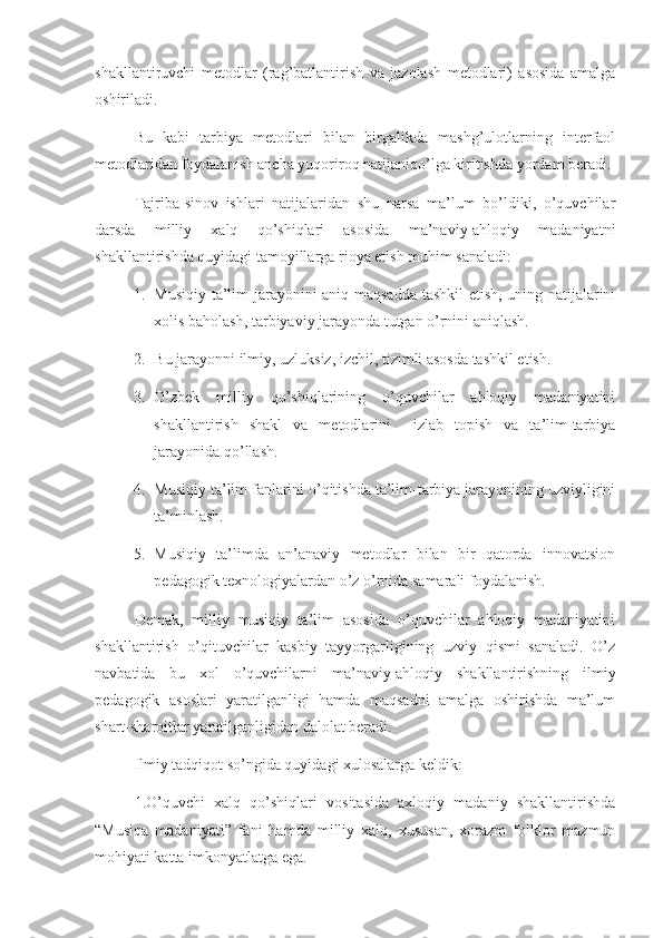 shakllantiruvchi   metodlar   (rag’batlantirish   va   jazolash   metodlari)   asosida   amalga
oshiriladi. 
Bu   kabi   tarbiya   metodlari   bilan   birgalikda   mashg’ulotlarning   interfaol
metodlaridan foydalanish ancha yuqoriroq natijaniqo’lga kiritishda yordam beradi. 
Tajriba-sinov   ishlari   natijalaridan   shu   narsa   ma’lum   bo’ldiki,   o’quvchilar
darsda   milliy   xalq   qo’shiqlari   asosida   ma’naviy-ahloqiy   madaniyatni
shakllantirishda quyidagi tamoyillarga rioya etish muhim sanaladi:
1. Musiqiy ta’lim jarayonini aniq maqsadda tashkil etish, uning natijalarini
xolis baholash, tarbiyaviy jarayonda tutgan o’rnini aniqlash. 
2. Bu jarayonni ilmiy, uzluksiz, izchil, tizimli asosda tashkil etish.
3. O’zbek   milliy   qo’shiqlarining   o’quvchilar   ahloqiy   madaniyatini
shakllantirish   shakl   va   metodlarini     izlab   topish   va   ta’lim-tarbiya
jarayonida qo’llash. 
4. Musiqiy ta’lim fanlarini o’qitishda ta’lim-tarbiya jarayonining uzviyligini
ta’minlash. 
5. Musiqiy   ta’limda   an’anaviy   metodlar   bilan   bir   qatorda   innovatsion
pedagogik texnologiyalardan o’z o’rnida samarali foydalanish. 
Demak,   milliy   musiqiy   ta’lim   asosida   o’quvchilar   ahloqiy   madaniyatini
shakllantirish   o’qituvchilar   kasbiy   tayyorgarligining   uzviy   qismi   sanaladi.   O’z
navbatida   bu   xol   o’quvchilarni   ma’naviy-ahloqiy   shakllantirishning   ilmiy
pedagogik   asoslari   yaratilganligi   hamda   maqsadni   amalga   oshirishda   ma’lum
shart-sharoitlar yaratilganligidan dalolat beradi. 
Ilmiy tadqiqot so’ngida quyidagi xulosalarga keldik:
1.O’quvchi   xalq   qo’shiqlari   vositasida   axloqiy   madaniy   shakllantirishda
“Musiqa   madaniyati”   fani   hamda   milliy   xalq,   xususan,   xorazm   folklor   mazmun
mohiyati katta imkonyatlatga ega. 