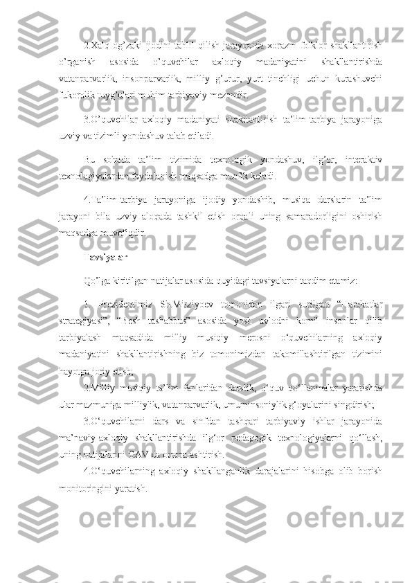 2.Xalq   og’zaki   ijodini   tahlil   qilish   jarayonida   xorazm   folklor   shakllantirish
o’rganish   asosida   o’quvchilar   axloqiy   madaniyatini   shakllantirishda
vatanparvarlik,   insonparvarlik,   milliy   g’urur,   yurt   tinchligi   uchun   kurashuvchi
fukorolik tuyg’ulari muhim tarbiyaviy mezondir.
3.O’quvchilar   axloqiy   madaniyati   shakllantirish   ta’lim-tarbiya   jarayoniga
uzviy va tizimli yondashuv talab etiladi.
Bu   sohada   ta’lim   tizimida   texnologik   yondashuv,   ilg’or,   interaktiv
texnologiyalardan foydalanish maqsadga muofik keladi.
4.Ta’lim-tarbiya   jarayoniga   ijodiy   yondashib,   musiqa   darslarin   ta’lim
jarayoni   bila   uzviy   aloqada   tashkil   etish   orqali   uning   samaradorligini   oshirish
maqsadga muvofiqdir.
Tavsiyalar
Qo’lga kiritilgan natijalar asosida quyidagi tavsiyalarni taqdim etamiz:
1.   Prezidentimiz   Sh.Mirziyoev   tomonidan   ilgari   surilgan   “Harakatlar
strategiyasi”,   “Besh   tashabbus”   asosida   yosh   avlodni   komil   insonlar   qilib
tarbiyalash   maqsadida   milliy   musiqiy   merosni   o‘quvchilarning   axloqiy
madaniyatini   shakllantirishning   biz   tomonimizdan   takomillashtirilgan   tizimini
hayotga joriy etish;
2.Milliy   musiqiy   ta’lim   fanlaridan   darslik,   o‘quv   qo‘llanmalar   yaratishda
ular mazmuniga milliylik, vatanparvarlik, umuminsoniylik g‘oyalarini singdirish;
3.O‘quvchilarni   dars   va   sinfdan   tashqari   tarbiyaviy   ishlar   jarayonida
ma’naviy-axloqiy   shakllantirishda   ilg‘or   pedagogik   texnologiyalarni   qo‘llash,
uning natijalarini OAV da ommalashtirish.
4.O‘quvchilarning   axloqiy   shakllanganlik   darajalarini   hisobga   olib   borish
monitoringini yaratish. 