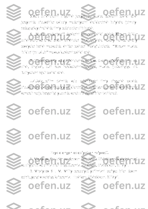 5.Xalq   qo‘shiqlarini   o‘rganish   jarayonida,   musiqa   darslarini   tashkil   etish
jarayonida   o‘quvchilar   axloqiy   madaniyatini   shalklantirish   bo‘yicha   ijtimoiy-
pedagogik yo‘nalishda ilmiy-tadqiqotlar olib borish.
6.   ,,Musiqa   madaniyati’’   darslarini   samarali   tashkil   etishda   Xorazm   folklor
qo’shiqlari,   xalfa   va   doston   qo shiqlari   ijrosi   bo yicha   nazariy   hamda   amaliyʼ ʼ
tavsiyalar   berish   maqsadida   sinfdan   tashqari   mashg’ulotlarda     “Xorazm   musiqa
folklori ijro uslubi” maxsus kurslarni tashkil etish.
7. O quvchilarning xalq qo’shiqlarini, xalfa  va doston qo shiqlarini  ijro eta	
ʼ ʼ
olish,   tinglash,   turli   raqs   harakatlarini   bajarishi,   musiqa   ijodkorligiga   oid
faoliyatlarni rejali tashkil etish.
Uzluksiz   ta’lim   tizimida   xalq   qo‘shiqlarini   ilmiy   o‘rganish   asosida
o‘quvchilarni axloqiy madaniy shakllantirishga qaratilgan tajriba-sinov ishlarining
samarali natija berganligi yuqorida sanab o‘tilganlar bilan izohlanadi.
Foydalangan adabiyotlar ro‘yxati.
1.   Mirziyoev   Sh.   Erkin   va   farovon   demokratik   O‘zbekiston   davlvtini   mard
va oliyjanob xalqimiz bilan birga quramiz. –Toshkent, O‘zbekiston, 2017 yil.
2.   Mirziyoev   SH.   M.   Milliy   taraqqiyot   yo‘limizni   qat’iyat   bilan   davom
ettirib, yangi vosqichga ko‘taramiz. –Toshkent.  O‘zbekiston. 2017 yil. 