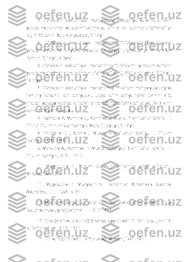 3.  O‘zbekiston   Respublikasi   Prezidentining    “Madaniyat   va   san’at   sohasini
yanada   rivojlantirish   va   takomillashtirishga   doir   chora-   tadbirlar   to‘g‘risida”   gi
RQ-3022 qarori. Xalq shzi gazetasi, 2017 yil.
4   .   O‘zbekiston   Respublikasi   Prezidentining   “O‘zbekiston   Respublikasini
yanada   rivojlantirish   bo‘yicha   harakatlar   Strategiyasi   to‘g‘risida”   gi   PF-4947   son
farmoni. 2017 yil, 7 fevral. 
5. O‘zbekiston Respublikasi Prezidentining “O‘zbek milliy maqom san’atini
yanada rivojlantirish chora-tadbirlari to‘g‘risida” gi PQ-3391 sonli qarori. 2017 yil,
17 noyabr.
6. O‘zbekiston Respublikasi Prezidentining “Yoshlarni ma’naviy-axloqiy va
jismoniy   barkamol   etib   tarbiyalash,   ularga   ta’lim-tarbiya   berish   tizimini   sifat
jihatdan   yangi   bosqichga   ko‘tarish   chora-tadbirlar   to‘g‘risida”   gi   PQ-3907   sonli
qarori 2018 yil 14-avgust.
7. Begmatov S, Mamirov Q, Karimova D Musiqa. 6 sinf uchun darslik –T:
G‘ofur G‘ulom nomidagi nashriyot Matba ijodiy uyi, 2017 yil.
8.   Ibrohimov   O.   ,   Sadirov   J.   Musiqa.   7–sinf   uchun   darslik.–T.:   .G’ulom
nashriyoti, 2017.–244 b.
9. Mansurov   А , Karimova D. Musiqa madaniyati. 5-sinf uchun darslik.–T.:
G’ulom nashriyoti, 2020.–130 b
  10.   Matyoqubov   B.   Xorazm   doston   ijrochiligining   zarhal   sahifalari.–
Xorazm, 1999.–51 b.
11.   Matyakubov   B.   Muziykalno e     osobennosti   Xorezmskix   dastanov.ʼ
А vtoreferat. ...T. : 1996.–s. 23.
12.   Musiqa   madaniyatidan   yangi   tahrirdagi   Davlat   ta lim   standarti,   o quv	
ʼ ʼ
dasturi va mavzuiy rejalashtirish.–T.: 2004.–62 b.
13. Ojiza (she r va dostonlar). (nashrga tayyorlovchi fil. fanl. dokt. , prof. S.	
ʼ
Ro zimboev).–T.: 2003.–122 b.	
ʼ
14. Olti xalfa (to plovchi : R.Yunusov).–Xorazm, 1994.–39 b.	
ʼ 