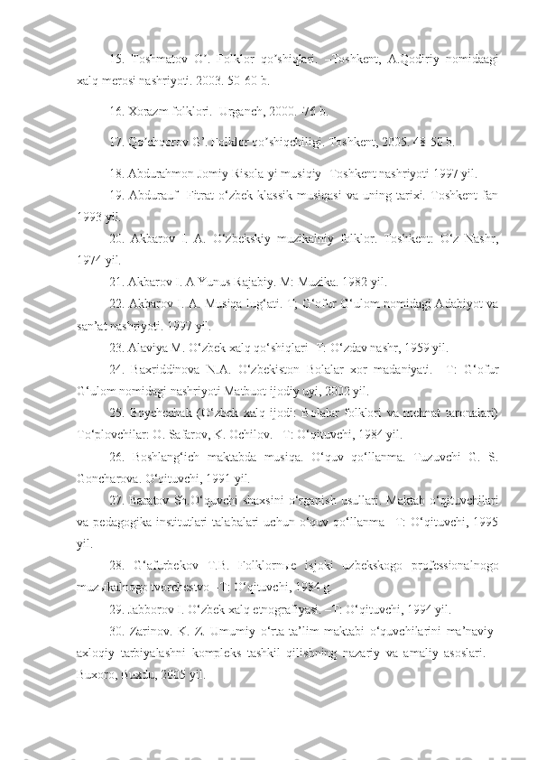 15.   Toshmatov   O .   Folklor   qo shiqlari.   –Toshkent,  ʼ ʼ А .Qodiriy   nomidaagi
xalq merosi nashriyoti. 2003. 50-60 b.
16. Xorazm folklori.–Urganch, 2000.–76 b.
17. Qo chqorov G’. Folklor qo shiqchiligi. Toshkent, 2005. 48-50 b.	
ʼ ʼ
18. Abdurahmon Jomiy Risola-yi musiqiy- Toshkent nashriyoti 1997 yil. 
19.  Abdurauf     Fitrat   o‘zbek   klassik   musiqasi   va   uning   tarixi.   Toshkent   fan
1993 yil. 
20.   Akbarov   I.   A.   O‘zbekskiy   muzikalniy   folklor.   Toshkent:   O‘z   Nashr,
1974 yil.
21. Akbarov I. A Yunus Rajabiy. M: Muzika. 1982 yil.
22. Akbarov I. A. Musiqa lug‘ati. T; G‘ofur G‘ulom nomidagi Adabiyot va
san’at nashriyoti. 1997 yil.
23. Alaviya M. O‘zbek xalq qo‘shiqlari -T: O‘zdav nashr, 1959 yil.
24.   Baxriddinova   N.A.   O‘zbekiston   Bolalar   xor   madaniyati.   –T:   G‘ofur
G‘ulom nomidagi nashriyoti Matbuot ijodiy uyi, 2002 yil. 
25.   Boychechak   (O‘zbek   xalq   ijodi:   Bolalar   folklori   va   mehnat   taronalari)
To‘plovchilar: O. Safarov, K. Ochilov. –T: O‘qituvchi, 1984 yil. 
26.   Boshlang‘ich   maktabda   musiqa.   O‘quv   qo‘llanma.   Tuzuvchi   G.   S.
Goncharova. O‘qituvchi, 1991 yil.
27.   Baratov   Sh.O‘quvchi   shaxsini   o‘rganish   usullari.   Maktab   o‘qituvchilari
va  pedagogika  institutlari  talabalari   uchun  o‘quv  qo‘llanma  –T:   O‘qituvchi,  1995
yil.
28.   G‘afurbekov   T.B.   Folklorn ы e   isjoki   uzbekskogo   professionalnogo
muz ы kalnogo tvorchestvo –T: O‘qituvchi, 1984 g.
29. Jabborov I. O‘zbek xalq etnografiyasi. –T: O‘qituvchi, 1994 yil.
30.   Zarinov.   K.   Z.   Umumiy   o‘rta   ta’lim   maktabi   o‘quvchilarini   ma’naviy-
axloqiy   tarbiyalashni   kompleks   tashkil   qilishning   nazariy   va   amaliy   asoslari.   –
Buxoro, Buxdu, 2005 yil. 