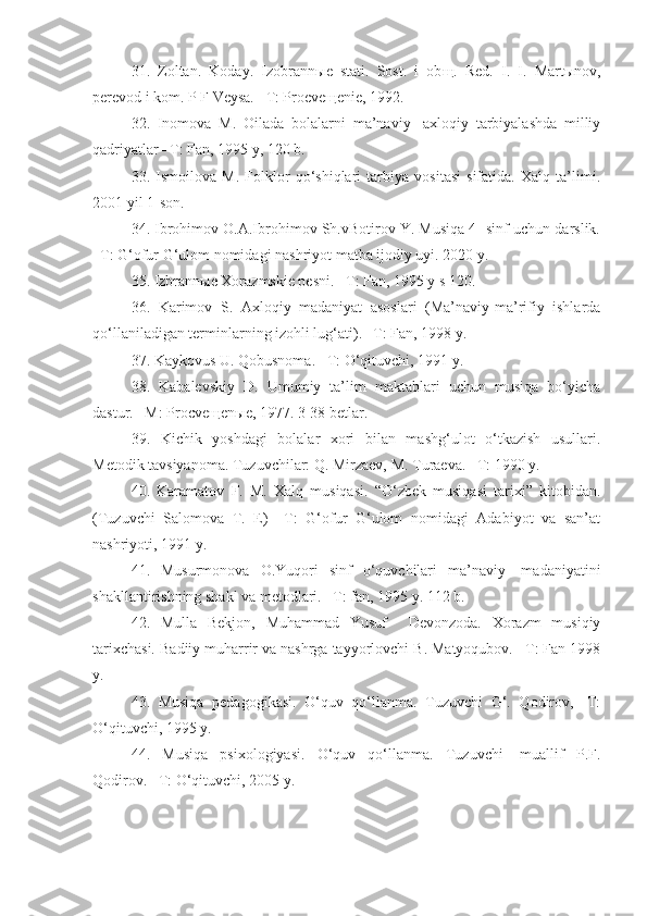 31.   Zoltan.   Koday.   Izobrann ы e   stati.   Sost.   i   ob щ .   Red.   I.   I.   Mart ы nov,
perevod i kom. P F Veysa. –T: Proeve щ enie, 1992.
32.   Inomova   M.   Oilada   bolalarni   ma’naviy-   axloqiy   tarbiyalashda   milliy
qadriyatlar –T: Fan, 1995 y, 120 b.
33.   Ismoilova   M.   Folklor   qo‘shiqlari   tarbiya   vositasi   sifatida.   Xalq   ta’limi.
2001 yil 1-son.
34. Ibrohimov O.A.Ibrohimov Sh.vBotirov Y. Musiqa 4- sinf uchun darslik.
–T: G‘ofur G‘ulom nomidagi nashriyot matba ijodiy uyi. 2020 y.
35. Izbrann ы e Xorazmskie pesni. –T: Fan, 1995 y s 120.
36.   Karimov   S.   Axloqiy   madaniyat   asoslari   (Ma’naviy-ma’rifiy   ishlarda
qo‘llaniladigan terminlarning izohli lug‘ati). –T: Fan, 1998 y.
37. Kaykovus U. Qobusnoma. –T: O‘qituvchi, 1991 y.
38.   Kabalevskiy   D.   Umumiy   ta’lim   maktablari   uchun   musiqa   bo‘yicha
dastur. –M: Procve щ en ы e, 1977. 3-38 betlar.
39.   Kichik   yoshdagi   bolalar   xori   bilan   mashg‘ulot   o‘tkazish   usullari.
Metodik tavsiyanoma. Tuzuvchilar: Q. Mirzaev, M. Turaeva. –T: 1990 y.
40.   Karamatov   F.   M.   Xalq   musiqasi.   “O‘zbek   musiqasi   tarixi”   kitobidan.
(Tuzuvchi   Salomova   T.   E)   –T:   G‘ofur   G‘ulom   nomidagi   Adabiyot   va   san’at
nashriyoti, 1991 y.
41.   Musurmonova   O.Yuqori   sinf   o‘quvchilari   ma’naviy-   madaniyatini
shakllantirishning shakl va metodlari. –T: fan, 1995 y. 112 b.
42.   Mulla   Bekjon,   Muhammad   Yusuf     Devonzoda.   Xorazm   musiqiy
tarixchasi. Badiiy muharrir va nashrga tayyorlovchi B. Matyoqubov. –T: Fan 1998
y. 
43.   Musiqa   pedagogikasi.   O‘quv   qo‘llanma.   Tuzuvchi   G‘.   Qodirov,   -T:
O‘qituvchi, 1995 y.
44.   Musiqa   psixologiyasi.   O‘quv   qo‘llanma.   Tuzuvchi-   muallif   P.F.
Qodirov. –T: O‘qituvchi, 2005 y. 