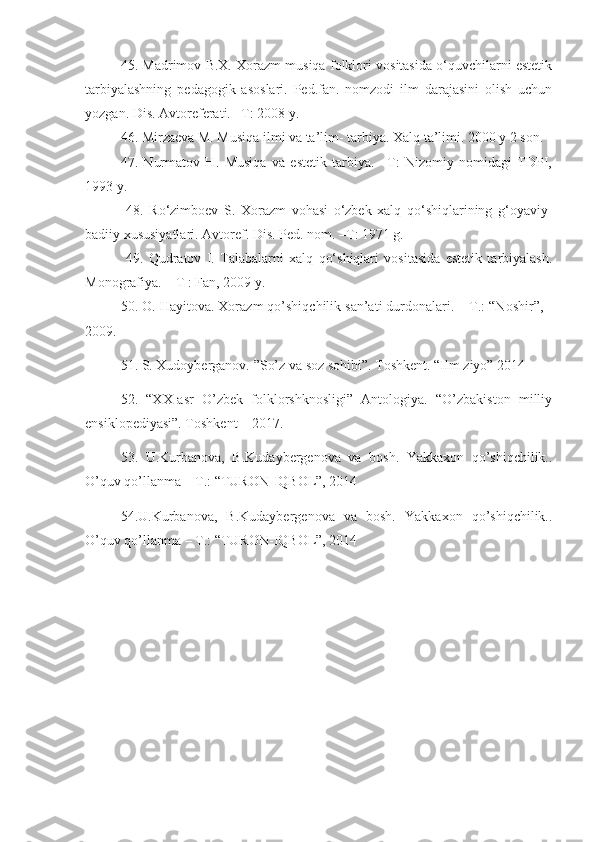 45. Madrimov B.X. Xorazm musiqa folklori vositasida o‘quvchilarni estetik
tarbiyalashning   pedagogik   asoslari.   Ped.fan.   nomzodi   ilm   darajasini   olish   uchun
yozgan. Dis. Avtoreferati. –T: 2008 y.
46. Mirzaeva M. Musiqa ilmi va ta’lim- tarbiya. Xalq ta’limi. 2000 y 2 son.
47.   Nurmatov   H.   Musiqa   va   estetik   tarbiya.   –T:   Nizomiy   nomidagi   TDPI,
1993 y.
  48.   Ro‘zimboev   S.   Xorazm   vohasi   o‘zbek   xalq   qo‘shiqlarining   g‘oyaviy-
badiiy xususiyatlari. Avtoref. Dis. Ped. nom. –T: 1971 g.
  49.   Qudratov   I.   Talabalarni   xalq   qo‘shiqlari   vositasida   estetik   tarbiyalash.
Monografiya. – T : Fan, 2009 y.
  50. O. Hayitova. Xorazm qo’shiqchilik san’ati durdonalari. – T.: “Noshir”, -
2009.
51. S. Xudoyberganov. ”So’z va soz sohibi”. Toshkent. “Ilm ziyo” 2014 
52.   “XX-asr   O’zbek   folklorshknosligi”   Antologiya.   “O’zbakiston   milliy
ensiklopediyasi”. Toshkent – 2017.
53.   U.Kurbanova,   B.Kudaybergenova   va   bosh.   Yakkaxon   qo’shiqchilik..
O’quv qo’llanma – T.: “TURON-IQBOL”, 2014
54.U.Kurbanova,   B.Kudaybergenova   va   bosh.   Yakkaxon   qo’shiqchilik..
O’quv qo’llanma – T.: “TURON-IQBOL”, 2014 