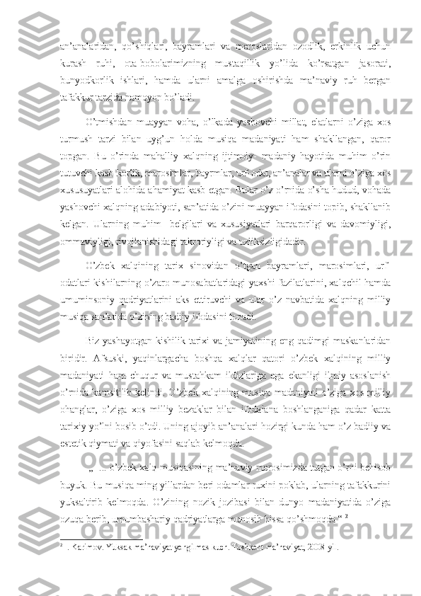 an’analaridan,   qo’shiqlari,   bayramlari   va   meroslaridan   ozodlik,   erkinlik   uchun
kurash   ruhi,   ota-bobolarimizning   mustaqillik   yo’lida   ko’rsatgan   jasorati,
bunyodkorlik   ishlari,   hamda   ularni   amalga   oshirishda   ma’naviy   ruh   bergan
tafakkur tarzida namoyon bo’ladi. 
O’tmishdan   muayyan   voha,   o’lkada   yashovchi   millat,   elatlarni   o’ziga   xos
turmush   tarzi   bilan   uyg’un   holda   musiqa   madaniyati   ham   shakllangan,   qaror
topgan.   Bu   o’rinda   mahalliy   xalqning   ijtimoiy-   madaniy   hayotida   muhim   o’rin
tutuvchi kasb-korlik, marosimlar, bayrmlar, urf-odat, an’analar va ularni o’ziga xos
xususuyatlari alohida ahamiyat kasb etgan. Bular o’z o’rnida o’sha hudud, vohada
yashovchi xalqning adabiyoti, san’atida o’zini muayyan ifodasini topib, shakllanib
kelgan.   Ularning   muhim     belgilari   va   xususiyatlari   barqarorligi   va   davomiyligi,
ommaviyligi, rivojlanishidagi takroriyligi va uzliksizligidadir.
       O’zbek   xalqining   tarix   sinovidan   o’tgan   bayramlari,   marosimlari,   urf-
odatlari kishilarning o’zaro munosabatlaridagi yaxshi fazilatlarini, xalqchil hamda
umuminsoniy   qadriyatlarini   aks   ettiruvchi   va   ular   o’z   navbatida   xalqning   milliy
musiqa san’atida o’zining badiiy ifodasini topadi.
       Biz  yashayotgan  kishilik  tarixi   va  jamiyatining  eng  qadimgi   maskanlaridan
biridir.   Afsuski,   yaqinlargacha   boshqa   xalqlar   qatori   o’zbek   xalqining   milliy
madaniyati   ham   chuqur   va   mustahkam   ildizlariga   ega   ekanligi   ilmiy   asoslanish
o’rnida kamsitilib kelindi. O’zbek xalqining musiqa  madaniyati  o’ziga  xos milliy
ohanglar,   o’ziga   xos   milliy   bezaklar   bilan   ifodalana   boshlanganiga   qadar   katta
tarixiy yo’lni bosib o’tdi. Uning ajoyib an’analari hozirgi kunda ham o’z badiiy va
estetik qiymati va qiyofasini saqlab kelmoqda. 
       ,,  ... o’zbek xalq musiqasining ma’naviy merosimizda tutgan o’rni behisob
buyuk. Bu musiqa ming yillardan beri odamlar ruxini poklab, ularning tafakkurini
yuksaltirib   kelmoqda.   O’zining   nozik   jozibasi   bilan   dunyo   madaniyatida   o’ziga
ozuqa berib, umumbashariy qadriyatlarga munosib hissa qo’shmoqda “  2
2
  I. Karimov. Yuksak ma’naviyat yengilmas kuch. Toshkent ma’naviyat, 2008-yil.    