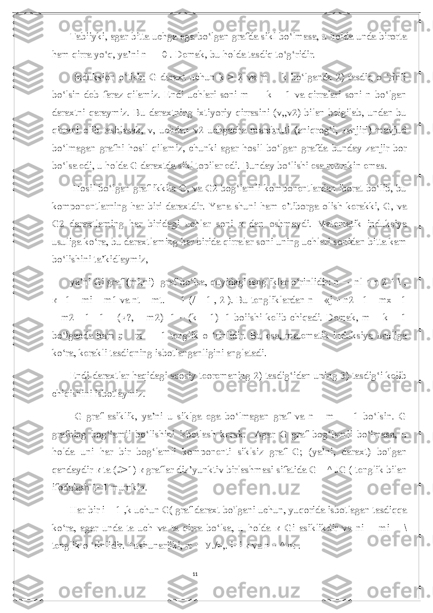 11Tabiiyki, agar bitta uchga ega bo‘lgan grafda sikl bo‘lmasa, u holda unda birorta
ham qirra yo‘q, ya’ni n — 0 . Demak, bu holda tasdiq to‘g‘ridir.
  Induksion   o‘tish:   G   daraxt   uchun   k   >   2   va   m   =   k   bo‘lganda   2)   tasdiq   o   ‘rinli
bo‘lsin   deb   faraz   qilamiz.   Endi   uchlari   soni   m   —   k   +   1   va   qirralari   soni   n   bo‘lgan
daraxtni  qaraymiz. Bu daraxtning ixtiyoriy qirrasini  (v,,v2)  bilan belgilab, undan bu
qirrani   olib   tashlasak,   v,   uchdan   v2   uchgacha   marshruti   (aniqrog‘i,   zanjiri)   mavjud
bo‘lmagan   grafni   hosil   qilamiz,   chunki   agar   hosil   bo‘lgan   grafda   bunday   zanjir   bor
bo‘lsa edi, u holda G daraxtda sikl topilar edi. Bunday bo‘lishi esa mumkin emas.
  Hosil bo‘lgan graf ikkita G, va G2 bog‘lamli komponentlardan iborat bo‘lib, bu
komponentlarning   har   biri   daraxtdir.   Yana   shuni   ham   e’tiborga   olish   kerakki,   G,   va
G2   daraxtlaming   har   biridagi   uchlar   soni   к   dan   oshmaydi.   Matematik   induksiya
usuliga ko‘ra, bu daraxtlaming har birida qirralar soni uning uchlari sonidan bitta kam
bo‘lishini ta’kidlaymiz, 
ya’ni Gi graf (mi,ni) -graf bo‘lsa, quyidagi tengliklar o‘rinlidir: n — nl + n 2 + \ ,
к  +1 = mi + m1 va nt = mt. — 1 (/ = 1 , 2 ). Bu tengliklardan n = «j + n2 +1 = mx - 1
+  m2 -  1 +1 = ( и ?, + m2)  -1 =  (k + 1)  -1 boiishi  kelib chiqadi. Demak, m  =  k + 1
bo‘lganda   ham   n   -   m   —   1   tenglik   o   ‘rinlidir.   Bu   esa,   matematik   induksiya   usuliga
ko‘ra, kerakli tasdiqning isbotlanganligini anglatadi. 
Endi daraxtlar haqidagi asosiy teoremaning 2) tasdig‘idan uning 3) tasdig‘i kelib
chiqishini isbotlaymiz.
  G   graf   asiklik,   ya’ni   u   siklga   ega   bo‘lmagan   graf   va   n   -   m   —   1   bo‘lsin.   G
grafning   bog‘lamli   bo‘lishini   isbotlash   kerak.     Agar   G   graf   bog‘lamli   bo‘lmasa,   u
holda   uni   har   bir   bog‘lamli   komponenti   siklsiz   graf   G;   (ya’ni,   daraxt)   bo'lgan
qandaydir  к  ta (£>1)  к  graflar diz’yunktiv birlashmasi sifatida G = ^ JG ( tenglik bilan
ifodalash 1=1 mumkin. 
Har bir i = 1 ,k uchun G( graf daraxt bo'lgani uchun, yuqorida isbotlagan tasdiqqa
ko‘ra,   agar   unda   ta   uch   va   ta   qirra   bo‘lsa,   u   holda   к   Gi   asiklikdir   va   ni   —mi   —\
tenglik o ‘rinlidir. Tushunarliki, m =  У ./ и ,. i=i  к  va n = ^ nt .  