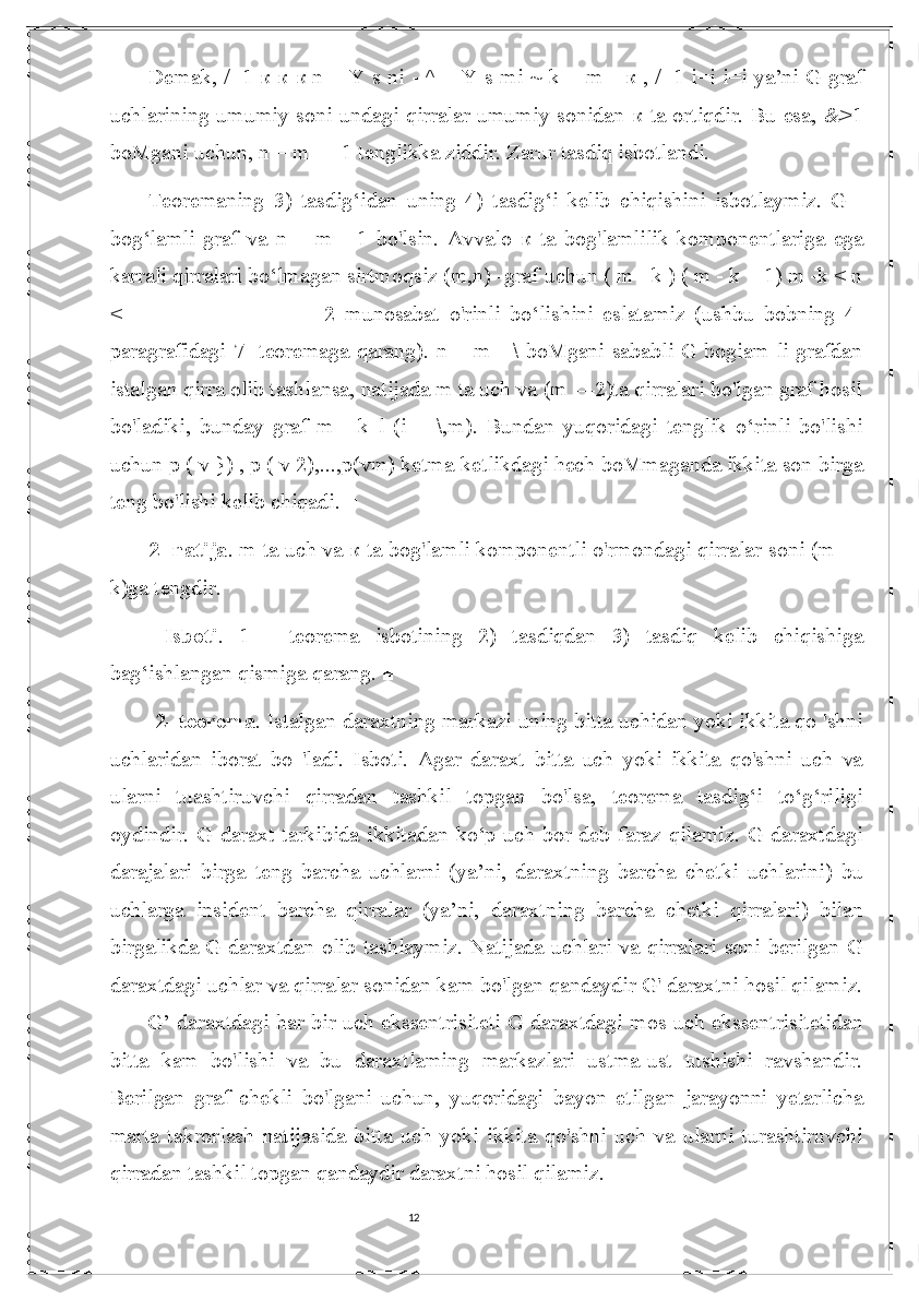 12Demak, /=1   к   к   к   n = Y s ni - ^ = Y s mi ~ k = m -   к   , /=1 i=i i=i ya’ni G graf
uchlarining umumiy soni undagi qirralar umumiy sonidan   к   ta ortiqdir. Bu esa, &>1
boMgani uchun, n = m — 1 tenglikka ziddir. Zarur tasdiq isbotlandi. 
Teoremaning   3)   tasdig‘idan   uning   4)   tasdig‘i   kelib   chiqishini   isbotlaymiz.   G   -
bog‘lamli   graf   va   n   =   m   -   1   bo'lsin.   Avvalo   к   ta   bog'lamlilik   komponentlariga   ega
karrali qirralari bo‘lmagan sirtmoqsiz (m,n) -graf uchun ( m - k ) ( m - k + 1) m -k < n
<   -   -----------------------   2   munosabat   o'rinli   bo‘lishini   eslatamiz   (ushbu   bobning   4-
paragrafidagi 7- teoremaga qarang). n = m - \ boMgani sababli G bogiam li grafdan
istalgan qirra olib tashlansa, natijada m ta uch va (m —2)ta qirralari bo'lgan graf hosil
bo'ladiki,   bunday   graf   m   -   k   l   (i   =   \,m).   Bundan   yuqoridagi   tenglik   o‘rinli   bo'lishi
uchun p ( v }) , p ( v 2),...,p(vm) ketma-ketlikdagi hech boMmaganda ikkita son birga
teng bo'lishi kelib chiqadi. ■ 
2- natija . m ta uch va  к  ta bog'lamli komponentli o'rmondagi qirralar soni (m —
k)ga tengdir.
  Isboti .   1   -   teorema   isbotining   2)   tasdiqdan   3)   tasdiq   kelib   chiqishiga
bag‘ishlangan qismiga qarang. ■
  2- teorema . Istalgan daraxtning markazi uning bitta uchidan yoki ikkita qo 'shni
uchlaridan   iborat   bo   'ladi.   Isboti.   Agar   daraxt   bitta   uch   yoki   ikkita   qo'shni   uch   va
ularni   tuashtiruvchi   qirradan   tashkil   topgan   bo'lsa,   teorema   tasdig‘i   to‘g‘riligi
oydindir. G daraxt tarkibida ikkitadan ko‘p uch bor  deb faraz  qilamiz. G daraxtdagi
darajalari   birga   teng   barcha   uchlarni   (ya’ni,   daraxtning   barcha   chetki   uchlarini)   bu
uchlarga   insident   barcha   qirralar   (ya’ni,   daraxtning   barcha   chetki   qirralari)   bilan
birgalikda G daraxtdan olib tashlaymiz. Natijada uchlari va qirralari soni berilgan G
daraxtdagi uchlar va qirralar sonidan kam bo'lgan qandaydir G' daraxtni hosil qilamiz.
G’ daraxtdagi har bir uch ekssentrisiteti G daraxtdagi mos uch ekssentrisitetidan
bitta   kam   bo'lishi   va   bu   daraxtlaming   markazlari   ustma-ust   tushishi   ravshandir.
Berilgan   graf   chekli   bo'lgani   uchun,   yuqoridagi   bayon   etilgan   jarayonni   yetarlicha
marta   takrorlash   natijasida   bitta   uch   yoki   ikkita   qo'shni   uch   va   ularni   turashtiruvchi
qirradan tashkil topgan qandaydir daraxtni hosil qilamiz. ■  