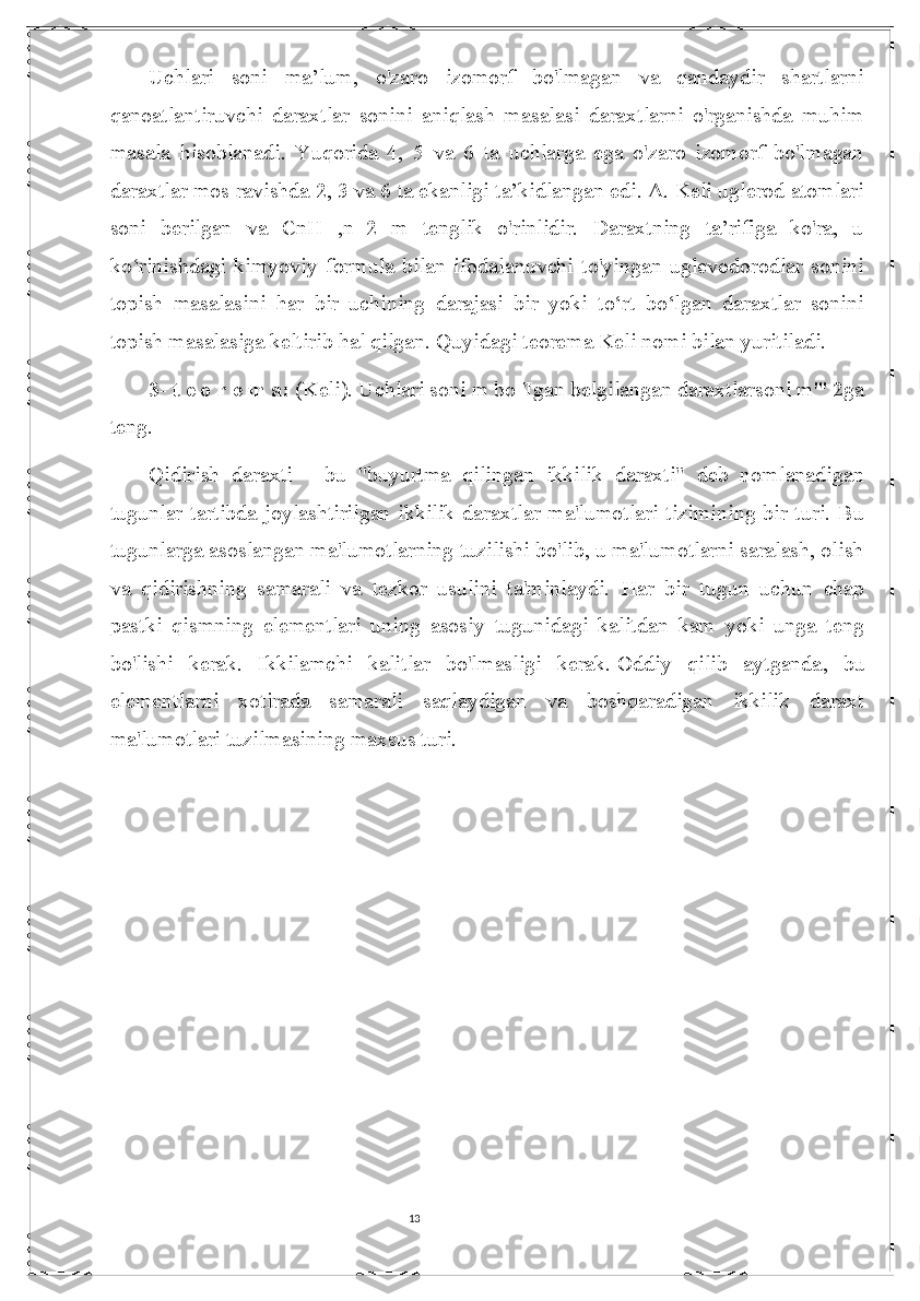 13Uchlari   soni   ma’lum,   o'zaro   izomorf   bo'lmagan   va   qandaydir   shartlarni
qanoatlantiruvchi   daraxtlar   sonini   aniqlash   masalasi   daraxtlarni   o'rganishda   muhim
masala   hisoblanadi.   Yuqorida   4,   5   va   6   ta   uchlarga   ega   o'zaro   izomorf   bo'lmagan
daraxtlar mos ravishda 2, 3 va 6 ta ekanligi ta’kidlangan edi. A. Keli uglerod atomlari
soni   berilgan   va   CnH   ,n+2   m   tenglik   o'rinlidir.   Daraxtning   ta’rifiga   ko'ra,   u
ko‘rinishdagi  kimyoviy  formula  bilan  ifodalanuvchi   to'yingan  uglevodorodlar  sonini
topish   masalasini   har   bir   uchining   darajasi   bir   yoki   to‘rt   bo‘lgan   daraxtlar   sonini
topish masalasiga keltirib hal qilgan. Quyidagi teorema Keli nomi bilan yuritiladi. 
3- t e o r e m a:  (Keli). Uchlari soni m bo 'Igan belgilangan daraxtlarsoni m"' 2ga
teng.  
Qidirish   daraxti   -   bu   "buyurtma   qilingan   ikkilik   daraxti"   deb   nomlanadigan
tugunlar  tartibda joylashtirilgan ikkilik daraxtlar  ma'lumotlari tizimining bir turi. Bu
tugunlarga asoslangan ma'lumotlarning tuzilishi bo'lib, u ma'lumotlarni saralash, olish
va   qidirishning   samarali   va   tezkor   usulini   ta'minlaydi.   Har   bir   tugun   uchun   chap
pastki   qismning   elementlari   uning   asosiy   tugunidagi   kalitdan   kam   yoki   unga   teng
bo'lishi   kerak.   Ikkilamchi   kalitlar   bo'lmasligi   kerak.   Oddiy   qilib   aytganda ,   bu
elementlarni   xotirada   samarali   saqlaydigan   va   boshqaradigan   ikkilik   daraxt
ma'lumotlari tuzilmasining maxsus turi. 