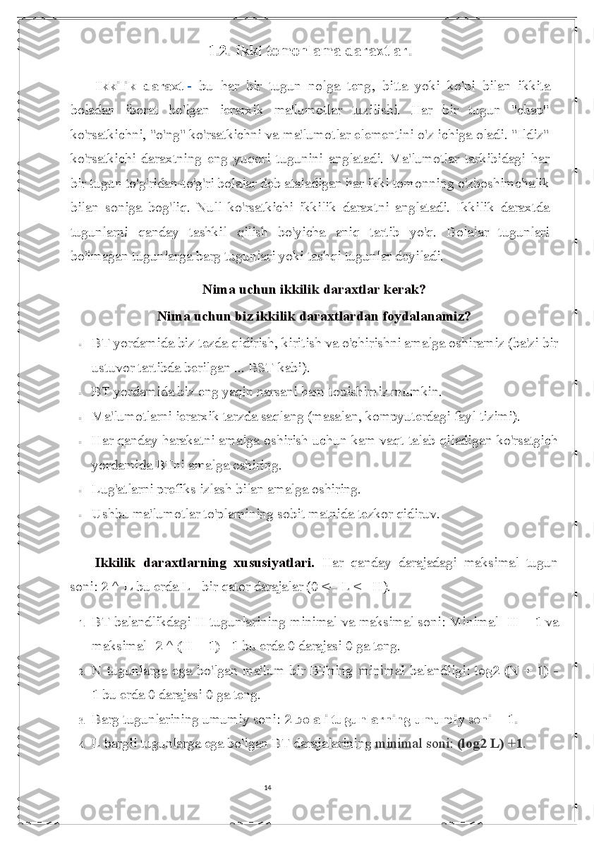 141.2.   Ikki tomonlama daraxtlar.
Ikkilik   daraxt   -   bu   har   bir   tugun   nolga   teng ,   bitta   yoki   ko'pi   bilan   ikkita
boladan   iborat   bo'lgan   ierarxik   ma'lumotlar   tuzilishi.   Har   bir   tugun   "chap"
ko'rsatkichni, "o'ng" ko'rsatkichni va ma'lumotlar elementini o'z ichiga oladi. "Ildiz"
ko'rsatkichi   daraxtning   eng   yuqori   tugunini   anglatadi.   Ma'lumotlar   tarkibidagi   har
bir tugun to'g'ridan-to'g'ri bolalar deb ataladigan har ikki tomonning o'zboshimchalik
bilan   soniga   bog'liq.   Null   ko'rsatkichi   ikkilik   daraxtni   anglatadi.   Ikkilik   daraxtda
tugunlarni   qanday   tashkil   qilish   bo'yicha   aniq   tartib   yo'q.   Bolalar   tugunlari
bo'lmagan tugunlarga barg tugunlari yoki tashqi tugunlar deyiladi.
Nima uchun ikkilik daraxtlar kerak?
Nima uchun biz ikkilik daraxtlardan foydalanamiz?
 BT yordamida biz tezda qidirish, kiritish va o'chirishni amalga oshiramiz (ba'zi bir
ustuvor tartibda berilgan ...  BST kabi).
 BT yordamida biz eng yaqin narsani ham topishimiz mumkin.
 Ma'lumotlarni ierarxik tarzda saqlang (masalan, kompyuterdagi fayl tizimi).
 Har qanday harakatni amalga oshirish uchun kam vaqt talab qiladigan ko'rsatgich
yordamida BTni amalga oshiring.
 Lug'atlarni prefiks izlash bilan amalga oshiring.
 Ushbu ma'lumotlar to'plamining sobit matnida tezkor qidiruv.
Ikkilik   daraxtlarning   xususiyatlari.   Har   qanday   darajadagi   maksimal   tugun
soni:   2 ^ L   bu erda L - bir qator darajalar (0 <= L <= H).
1. BT balandlikdagi H tugunlarining minimal va maksimal soni: Minimal-   H + 1   va
maksimal-   2 ^ (H + 1) - 1   bu erda 0 darajasi 0 ga teng.
2. N  tugunlarga  ega  bo'lgan ma'lum  bir   BTning  minimal   balandligi:   log2  (N +  1)   -
1   bu erda 0 darajasi 0 ga teng.
3. Barg tugunlarining umumiy soni:   2 bolali tugunlarning umumiy soni + 1.
4. L bargli tugunlarga ega bo'lgan BT darajalarining  minimal soni:   (log2 L) +1 . 