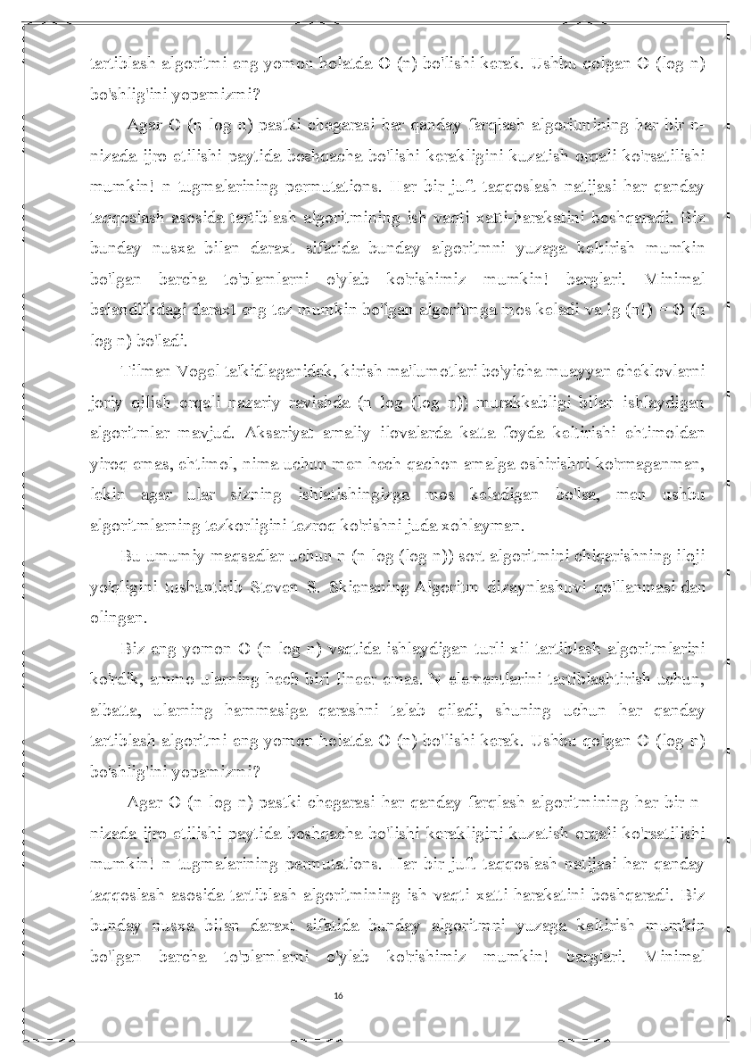 16tartiblash algoritmi eng yomon holatda Ō (n) bo'lishi kerak. Ushbu qolgan Θ (log n)
bo'shlig'ini yopamizmi?
  Agar   Ō  (n  log  n)   pastki  chegarasi  har   qanday  farqlash  algoritmining  har   bir   n-
nizada  ijro etilishi  paytida  boshqacha  bo'lishi  kerakligini  kuzatish orqali  ko'rsatilishi
mumkin!   n   tugmalarining   permutations.   Har   bir   juft   taqqoslash   natijasi   har   qanday
taqqoslash   asosida   tartiblash   algoritmining   ish   vaqti   xatti-harakatini   boshqaradi.   Biz
bunday   nusxa   bilan   daraxt   sifatida   bunday   algoritmni   yuzaga   keltirish   mumkin
bo'lgan   barcha   to'plamlarni   o'ylab   ko'rishimiz   mumkin!   barglari.   Minimal
balandlikdagi daraxt eng tez mumkin bo'lgan algoritmga mos keladi va lg (n!) = Θ (n
log n) bo'ladi.
Tilman Vogel ta'kidlaganidek, kirish ma'lumotlari bo'yicha muayyan cheklovlarni
joriy   qilish   orqali   nazariy   ravishda   (n   log   (log   n))   murakkabligi   bilan   ishlaydigan
algoritmlar   mavjud.   Aksariyat   amaliy   ilovalarda   katta   foyda   keltirishi   ehtimoldan
yiroq emas, ehtimol, nima uchun men hech qachon amalga oshirishni ko'rmaganman,
lekin   agar   ular   sizning   ishlatishingizga   mos   keladigan   bo'lsa,   men   ushbu
algoritmlarning tezkorligini tezroq ko'rishni juda xohlayman.
Bu umumiy maqsadlar uchun n (n log (log n)) sort algoritmini chiqarishning iloji
yo'qligini   tushuntirib   Steven   S.   Skienaning   Algoritm   dizaynlashuvi   qo'llanmasi   dan
olingan.
Biz eng yomon O (n log n) vaqtida ishlaydigan turli xil tartiblash algoritmlarini
ko'rdik, ammo ularning hech biri lineer emas. N elementlarini tartiblashtirish uchun,
albatta,   ularning   hammasiga   qarashni   talab   qiladi,   shuning   uchun   har   qanday
tartiblash algoritmi eng yomon holatda Ō (n) bo'lishi kerak. Ushbu qolgan Θ (log n)
bo'shlig'ini yopamizmi?
  Agar   Ō  (n  log  n)   pastki  chegarasi  har   qanday  farqlash  algoritmining  har   bir   n-
nizada  ijro etilishi  paytida  boshqacha  bo'lishi  kerakligini  kuzatish orqali  ko'rsatilishi
mumkin!   n   tugmalarining   permutations.   Har   bir   juft   taqqoslash   natijasi   har   qanday
taqqoslash   asosida   tartiblash   algoritmining   ish   vaqti   xatti-harakatini   boshqaradi.   Biz
bunday   nusxa   bilan   daraxt   sifatida   bunday   algoritmni   yuzaga   keltirish   mumkin
bo'lgan   barcha   to'plamlarni   o'ylab   ko'rishimiz   mumkin!   barglari.   Minimal 