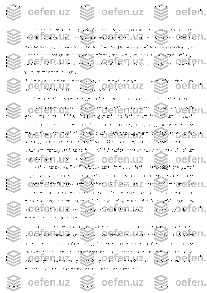 20Binar   daraxtidan   tugunni   o’chirish.   Mazkur   prodseduraning   vazifasi   shundan
iboratki ,   u   berigan   kalit   bo’yicha   daraxt   tuguni   qidiruvini   amalga   oshiradi.   Qidiruv
operatsiyasining   davomiyligi   daraxt   tuzilishiga   bog’liq   bo’ladi.   Haqiqatdan,   agar
elementlar daraxtga kalit qiymatlari o’sish (kamayish) tartibida kelib tushgan bo’lsa, u
holda   daraxt   bir   tomonga   yo’nalgan   ro’yhat   hosil   qiladi   (chiqish   darajasi   1   bo’ladi,
ya’ni yagona shohga ega),
Bu   holatda   daraxtda   qidiruv   vaqti ,   bir   tomonlama   yo’naltirilgan   ro’yhatdagi   kabi
bo’lib, o’rtacha qarab chiqishlar soni N/2 bo’ladi.
Agar daraxt muvozanatlangan bo’lsa, u holda qidiruv eng samarali natija beradi.
Ikkilik daraxt va ikkilik qidiruv daraxti ta'rifi - ikkilik daraxt - bu bolada nol, bitta
yoki   maksimal   ikkita   bola   tugunlari   bo'lishi   mumkin   bo'lgan   ierarxik
ma'lumotlar   tuzilishi ;   har   bir   tugun   chap   ko'rsatgichni,   o'ng   ko'rsatgichni   va
ma'lumotlar   elementini   o'z   ichiga   oladi.   Daraxtda   tugunlarni   qanday   tashkil   qilish
kerakligi   to'g'risida   alohida   tartib   yo'q.   O'z   navbatida ,   ikkilik   qidirish   daraxti   -   bu
tugunlarni qanday tartibga solish kerakligi haqida nisbatan buyurtma mavjud bo'lgan
buyurtma qilingan ikkilik daraxti.
Ikkilik   daraxt   va   ikkilik   qidiruv   daraxtining   tuzilishi   -   Daraxtdagi   eng   yuqori
tugun ikkilik daraxtdagi ildiz ko'rsatkichini, chap va o'ng tomondagi chiziqlar ikkala
tomonning   kichik   daraxtlarini   bildiradi.   Bu   daraxt   tuzilishidagi   ma'lumotlarni   aks
ettiradigan   ixtisoslashgan   daraxt   shakli.   O'z   navbatida,   ikkilik   qidiruv   daraxti   -   bu
chap   qismdagi   barcha   tugunlar   ildiz   tugunining   qiymatidan   kam   yoki   unga   teng
bo'lgan   va   o'ng   pastki   satrning   qiymatidan   kattaroq   yoki   unga   teng   bo'lgan   ikkilik
daraxt turi. ildiz tugunidan.
Ikkilik daraxt va ikkilik qidiruv daraxti ishlashi - Ikkilamchi daraxt ikkita bolasi
va   bitta   ota-onasi   bo'lgan   har   qanday   narsa   bo'lishi   mumkin.   Ikkilik   daraxtda
bajarilishi   mumkin   bo'lgan   keng   tarqalgan   operatsiyalar   qo'shilish,   o'chirish   va
ayirishdir.   Ikkilamchi   qidirish   daraxtlari   -   bu   tezkor   va   samarali   qidirish,   kiritish   va
o'chirishga   imkon   beradigan   saralangan   ikkilik   daraxtlar.   Ikkilik   daraxtlardan   farqli
o'laroq, ikkilik qidirish daraxtlari   kalitlarini tartiblashtiradi . 