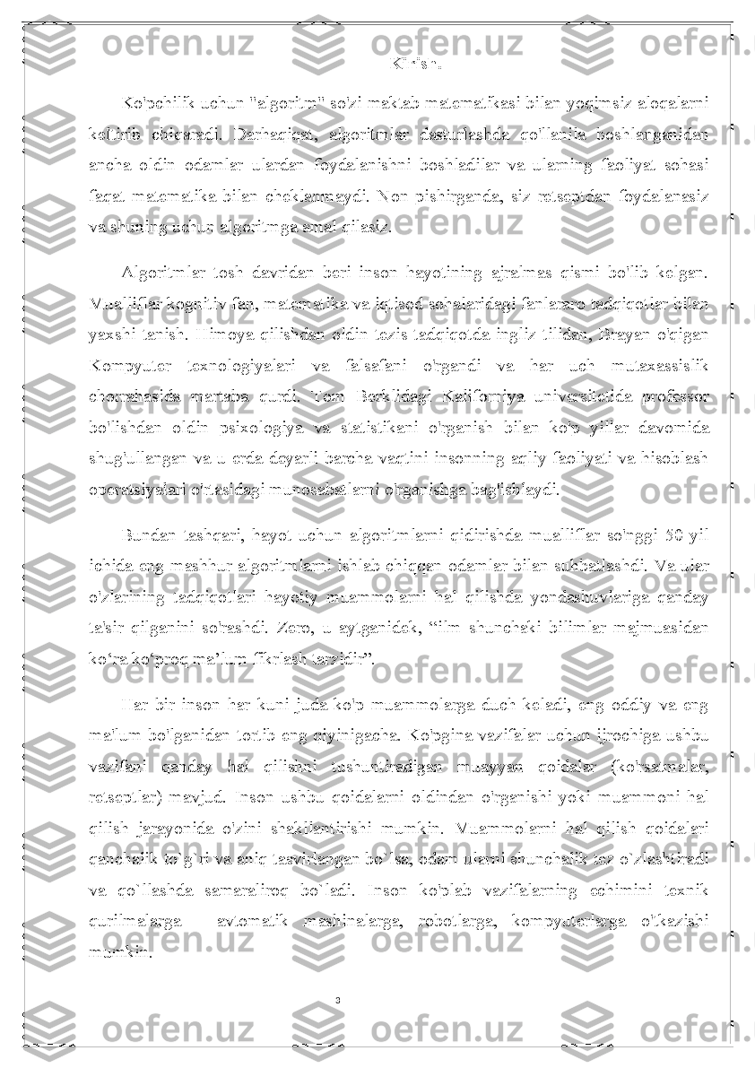 3 Kirish.
Ko'pchilik uchun "algoritm" so'zi maktab matematikasi bilan yoqimsiz aloqalarni
keltirib   chiqaradi.   Darhaqiqat,   algoritmlar   dasturlashda   qo'llanila   boshlanganidan
ancha   oldin   odamlar   ulardan   foydalanishni   boshladilar   va   ularning   faoliyat   sohasi
faqat   matematika   bilan   cheklanmaydi.   Non   pishirganda,   siz   retseptdan   foydalanasiz
va shuning uchun algoritmga amal qilasiz. 
Algoritmlar   tosh   davridan   beri   inson   hayotining   ajralmas   qismi   bo'lib   kelgan.
Mualliflar kognitiv fan, matematika va iqtisod sohalaridagi fanlararo tadqiqotlar bilan
yaxshi  tanish. Himoya  qilishdan oldin tezis tadqiqotda  ingliz  tilidan, Brayan o'qigan
Kompyuter   texnologiyalari   va   falsafani   o'rgandi   va   har   uch   mutaxassislik
chorrahasida   martaba   qurdi.   Tom   Berklidagi   Kaliforniya   universitetida   professor
bo'lishdan   oldin   psixologiya   va   statistikani   o'rganish   bilan   ko'p   yillar   davomida
shug'ullangan va u erda deyarli barcha vaqtini insonning aqliy faoliyati va hisoblash
operatsiyalari o'rtasidagi munosabatlarni o'rganishga bag'ishlaydi. 
Bundan   tashqari,   hayot   uchun   algoritmlarni   qidirishda   mualliflar   so'nggi   50   yil
ichida eng mashhur algoritmlarni ishlab chiqqan odamlar bilan suhbatlashdi. Va ular
o'zlarining   tadqiqotlari   hayotiy   muammolarni   hal   qilishda   yondashuvlariga   qanday
ta'sir   qilganini   so'rashdi.   Zero,   u   aytganidek,   “ilm   shunchaki   bilimlar   majmuasidan
ko‘ra ko‘proq ma’lum fikrlash tarzidir”.
Har   bir   inson   har   kuni   juda   ko'p   muammolarga   duch   keladi,   eng   oddiy   va   eng
ma'lum bo'lganidan tortib eng qiyinigacha. Ko'pgina vazifalar uchun ijrochiga ushbu
vazifani   qanday   hal   qilishni   tushuntiradigan   muayyan   qoidalar   (ko'rsatmalar,
retseptlar)   mavjud.   Inson   ushbu   qoidalarni   oldindan   o'rganishi   yoki   muammoni   hal
qilish   jarayonida   o'zini   shakllantirishi   mumkin.   Muammolarni   hal   qilish   qoidalari
qanchalik to`g`ri va aniq tasvirlangan bo`lsa, odam ularni shunchalik tez o`zlashtiradi
va   qo`llashda   samaraliroq   bo`ladi.   Inson   ko'plab   vazifalarning   echimini   texnik
qurilmalarga   -   avtomatik   mashinalarga,   robotlarga,   kompyuterlarga   o'tkazishi
mumkin.  